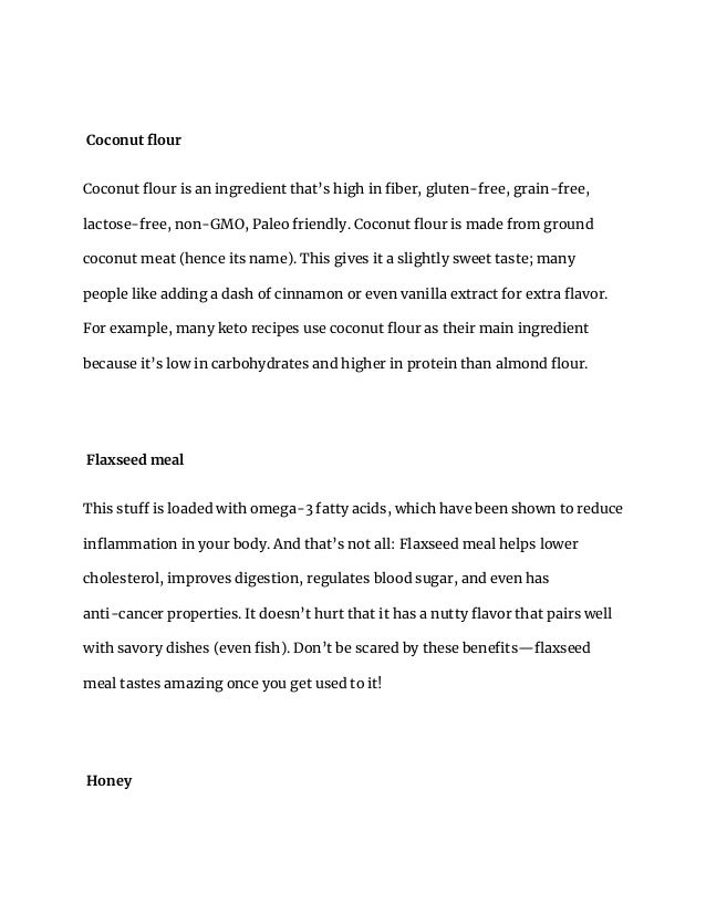 Coconut flour
Coconut flour is an ingredient that’s high in fiber, gluten-free, grain-free,
lactose-free, non-GMO, Paleo friendly. Coconut flour is made from ground
coconut meat (hence its name). This gives it a slightly sweet taste; many
people like adding a dash of cinnamon or even vanilla extract for extra flavor.
For example, many keto recipes use coconut flour as their main ingredient
because it’s low in carbohydrates and higher in protein than almond flour.
Flaxseed meal
This stuff is loaded with omega-3 fatty acids, which have been shown to reduce
inflammation in your body. And that’s not all: Flaxseed meal helps lower
cholesterol, improves digestion, regulates blood sugar, and even has
anti-cancer properties. It doesn’t hurt that it has a nutty flavor that pairs well
with savory dishes (even fish). Don’t be scared by these benefits—flaxseed
meal tastes amazing once you get used to it!
Honey
 