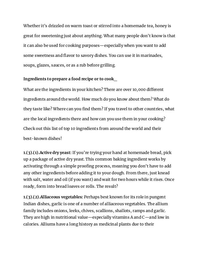 Whether it’s drizzled on warm toast or stirred into a homemade tea, honey is
great for sweetening just about anything. What many people don’t know is that
it can also be used for cooking purposes—especially when you want to add
some sweetness and flavor to savory dishes. You can use it in marinades,
soups, glazes, sauces, or as a rub before grilling.
Ingredients to prepare a food recipe or to cook_
What are the ingredients in your kitchen? There are over 10,000 different
ingredients around the world. How much do you know about them? What do
they taste like? Where can you find them? If you travel to other countries, what
are the local ingredients there and how can you use them in your cooking?
Check out this list of top 10 ingredients from around the world and their
best-known dishes!
1.(3).(1).Active dry yeast: If you’re trying your hand at homemade bread, pick
up a package of active dry yeast. This common baking ingredient works by
activating through a simple proofing process, meaning you don’t have to add
any other ingredients before adding it to your dough. From there, just knead
with salt, water and oil (if you want) and wait for two hours while it rises. Once
ready, form into bread loaves or rolls. The result?
1.(3).(2).Alliaceous vegetables: Perhaps best known for its role in pungent
Indian dishes, garlic is one of a number of alliaceous vegetables. The allium
family includes onions, leeks, chives, scallions, shallots, ramps and garlic.
They are high in nutritional value—especially vitamins A and C—and low in
calories. Alliums have a long history as medicinal plants due to their
 