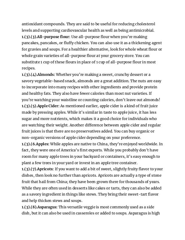 antioxidant compounds. They are said to be useful for reducing cholesterol
levels and supporting cardiovascular health as well as being antimicrobial.
1.(3).(3).All-purpose flour: Use all-purpose flour when you’re making
pancakes, pancakes, or fluffy chicken. You can also use it as a thickening agent
for gravies and soups. For a healthier alternative, look for whole wheat flour or
whole grain varieties of all-purpose flour at your grocery store. You can
substitute 1 cup of these flours in place of 1 cup of all-purpose flour in most
recipes.
1.(3).(4).Almonds: Whether you’re making a sweet, crunchy dessert or a
savory vegetable-based snack, almonds are a great addition. The nuts are easy
to incorporate into many recipes with other ingredients and provide protein
and healthy fats. They also have fewer calories than most nut varieties. If
you’re watching your waistline or counting calories, don’t leave out almonds!
1.(3).(5).Apple Cider: As mentioned earlier, apple cider is a kind of fruit juice
made by pressing apples. While it’s similar in taste to apple juice, it has less
sugar and more nutrients, which makes it a good choice for individuals who
are watching their weight. Another difference between apple cider and regular
fruit juices is that there are no preservatives added. You can buy organic or
non-organic versions of apple cider depending on your preference.
1.(3).(6.Apples: While apples are native to China, they’re enjoyed worldwide. In
fact, they were one of America’s first exports. While you probably don’t have
room for many apple trees in your backyard or containers, it’s easy enough to
plant a few trees in your yard or invest in an apple tree container.
1.(3).(7).Apricots: If you want to add a bit of sweet, slightly fruity flavor to your
dishes, then look no further than apricots. Apricots are actually a type of stone
fruit that hail from China; they have been grown there for thousands of years.
While they are often used in desserts like cakes or tarts, they can also be added
as a savory ingredient in things like stews. They bring their sweet-tart flavor
and help thicken stews and soups.
1.(3).(8).Asparagus: This versatile veggie is most commonly used as a side
dish, but it can also be used in casseroles or added to soups. Asparagus is high
 