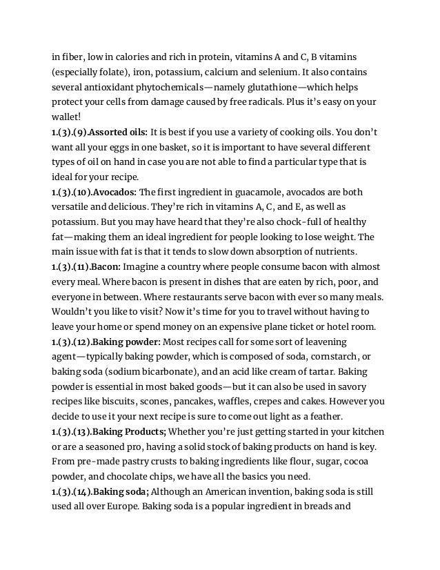 in fiber, low in calories and rich in protein, vitamins A and C, B vitamins
(especially folate), iron, potassium, calcium and selenium. It also contains
several antioxidant phytochemicals—namely glutathione—which helps
protect your cells from damage caused by free radicals. Plus it’s easy on your
wallet!
1.(3).(9).Assorted oils: It is best if you use a variety of cooking oils. You don’t
want all your eggs in one basket, so it is important to have several different
types of oil on hand in case you are not able to find a particular type that is
ideal for your recipe.
1.(3).(10).Avocados: The first ingredient in guacamole, avocados are both
versatile and delicious. They’re rich in vitamins A, C, and E, as well as
potassium. But you may have heard that they’re also chock-full of healthy
fat—making them an ideal ingredient for people looking to lose weight. The
main issue with fat is that it tends to slow down absorption of nutrients.
1.(3).(11).Bacon: Imagine a country where people consume bacon with almost
every meal. Where bacon is present in dishes that are eaten by rich, poor, and
everyone in between. Where restaurants serve bacon with ever so many meals.
Wouldn’t you like to visit? Now it’s time for you to travel without having to
leave your home or spend money on an expensive plane ticket or hotel room.
1.(3).(12).Baking powder: Most recipes call for some sort of leavening
agent—typically baking powder, which is composed of soda, cornstarch, or
baking soda (sodium bicarbonate), and an acid like cream of tartar. Baking
powder is essential in most baked goods—but it can also be used in savory
recipes like biscuits, scones, pancakes, waffles, crepes and cakes. However you
decide to use it your next recipe is sure to come out light as a feather.
1.(3).(13).Baking Products; Whether you’re just getting started in your kitchen
or are a seasoned pro, having a solid stock of baking products on hand is key.
From pre-made pastry crusts to baking ingredients like flour, sugar, cocoa
powder, and chocolate chips, we have all the basics you need.
1.(3).(14).Baking soda; Although an American invention, baking soda is still
used all over Europe. Baking soda is a popular ingredient in breads and
 