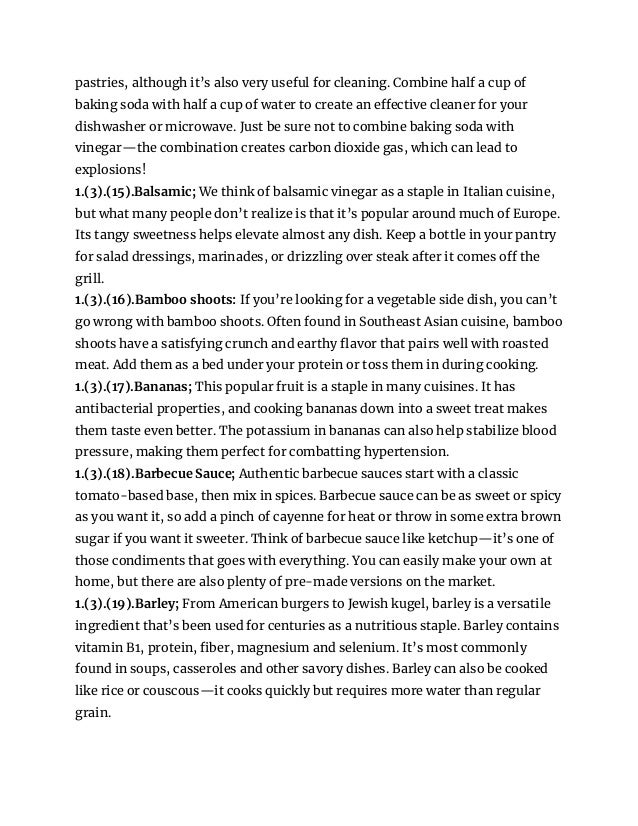 pastries, although it’s also very useful for cleaning. Combine half a cup of
baking soda with half a cup of water to create an effective cleaner for your
dishwasher or microwave. Just be sure not to combine baking soda with
vinegar—the combination creates carbon dioxide gas, which can lead to
explosions!
1.(3).(15).Balsamic; We think of balsamic vinegar as a staple in Italian cuisine,
but what many people don’t realize is that it’s popular around much of Europe.
Its tangy sweetness helps elevate almost any dish. Keep a bottle in your pantry
for salad dressings, marinades, or drizzling over steak after it comes off the
grill.
1.(3).(16).Bamboo shoots: If you’re looking for a vegetable side dish, you can’t
go wrong with bamboo shoots. Often found in Southeast Asian cuisine, bamboo
shoots have a satisfying crunch and earthy flavor that pairs well with roasted
meat. Add them as a bed under your protein or toss them in during cooking.
1.(3).(17).Bananas; This popular fruit is a staple in many cuisines. It has
antibacterial properties, and cooking bananas down into a sweet treat makes
them taste even better. The potassium in bananas can also help stabilize blood
pressure, making them perfect for combatting hypertension.
1.(3).(18).Barbecue Sauce; Authentic barbecue sauces start with a classic
tomato-based base, then mix in spices. Barbecue sauce can be as sweet or spicy
as you want it, so add a pinch of cayenne for heat or throw in some extra brown
sugar if you want it sweeter. Think of barbecue sauce like ketchup—it’s one of
those condiments that goes with everything. You can easily make your own at
home, but there are also plenty of pre-made versions on the market.
1.(3).(19).Barley; From American burgers to Jewish kugel, barley is a versatile
ingredient that’s been used for centuries as a nutritious staple. Barley contains
vitamin B1, protein, fiber, magnesium and selenium. It’s most commonly
found in soups, casseroles and other savory dishes. Barley can also be cooked
like rice or couscous—it cooks quickly but requires more water than regular
grain.
 