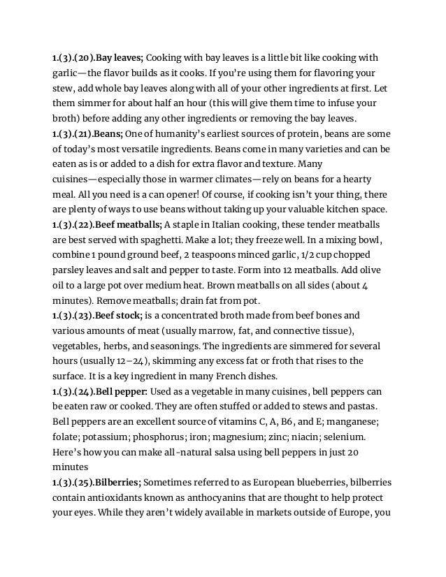 1.(3).(20).Bay leaves; Cooking with bay leaves is a little bit like cooking with
garlic—the flavor builds as it cooks. If you’re using them for flavoring your
stew, add whole bay leaves along with all of your other ingredients at first. Let
them simmer for about half an hour (this will give them time to infuse your
broth) before adding any other ingredients or removing the bay leaves.
1.(3).(21).Beans; One of humanity’s earliest sources of protein, beans are some
of today’s most versatile ingredients. Beans come in many varieties and can be
eaten as is or added to a dish for extra flavor and texture. Many
cuisines—especially those in warmer climates—rely on beans for a hearty
meal. All you need is a can opener! Of course, if cooking isn’t your thing, there
are plenty of ways to use beans without taking up your valuable kitchen space.
1.(3).(22).Beef meatballs; A staple in Italian cooking, these tender meatballs
are best served with spaghetti. Make a lot; they freeze well. In a mixing bowl,
combine 1 pound ground beef, 2 teaspoons minced garlic, 1/2 cup chopped
parsley leaves and salt and pepper to taste. Form into 12 meatballs. Add olive
oil to a large pot over medium heat. Brown meatballs on all sides (about 4
minutes). Remove meatballs; drain fat from pot.
1.(3).(23).Beef stock; is a concentrated broth made from beef bones and
various amounts of meat (usually marrow, fat, and connective tissue),
vegetables, herbs, and seasonings. The ingredients are simmered for several
hours (usually 12–24), skimming any excess fat or froth that rises to the
surface. It is a key ingredient in many French dishes.
1.(3).(24).Bell pepper: Used as a vegetable in many cuisines, bell peppers can
be eaten raw or cooked. They are often stuffed or added to stews and pastas.
Bell peppers are an excellent source of vitamins C, A, B6, and E; manganese;
folate; potassium; phosphorus; iron; magnesium; zinc; niacin; selenium.
Here’s how you can make all-natural salsa using bell peppers in just 20
minutes
1.(3).(25).Bilberries; Sometimes referred to as European blueberries, bilberries
contain antioxidants known as anthocyanins that are thought to help protect
your eyes. While they aren’t widely available in markets outside of Europe, you
 
