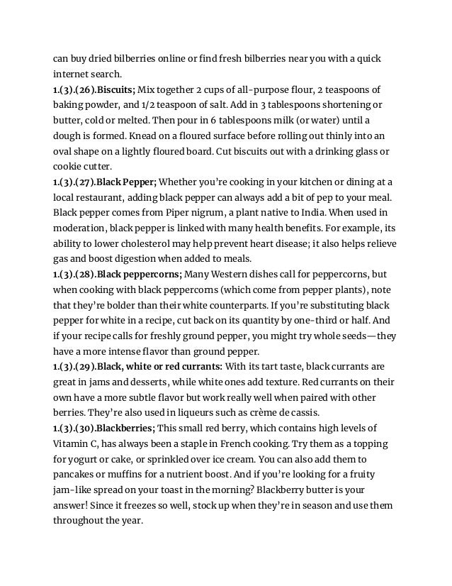 can buy dried bilberries online or find fresh bilberries near you with a quick
internet search.
1.(3).(26).Biscuits; Mix together 2 cups of all-purpose flour, 2 teaspoons of
baking powder, and 1/2 teaspoon of salt. Add in 3 tablespoons shortening or
butter, cold or melted. Then pour in 6 tablespoons milk (or water) until a
dough is formed. Knead on a floured surface before rolling out thinly into an
oval shape on a lightly floured board. Cut biscuits out with a drinking glass or
cookie cutter.
1.(3).(27).Black Pepper; Whether you’re cooking in your kitchen or dining at a
local restaurant, adding black pepper can always add a bit of pep to your meal.
Black pepper comes from Piper nigrum, a plant native to India. When used in
moderation, black pepper is linked with many health benefits. For example, its
ability to lower cholesterol may help prevent heart disease; it also helps relieve
gas and boost digestion when added to meals.
1.(3).(28).Black peppercorns; Many Western dishes call for peppercorns, but
when cooking with black peppercorns (which come from pepper plants), note
that they’re bolder than their white counterparts. If you’re substituting black
pepper for white in a recipe, cut back on its quantity by one-third or half. And
if your recipe calls for freshly ground pepper, you might try whole seeds—they
have a more intense flavor than ground pepper.
1.(3).(29).Black, white or red currants: With its tart taste, black currants are
great in jams and desserts, while white ones add texture. Red currants on their
own have a more subtle flavor but work really well when paired with other
berries. They’re also used in liqueurs such as crème de cassis.
1.(3).(30).Blackberries; This small red berry, which contains high levels of
Vitamin C, has always been a staple in French cooking. Try them as a topping
for yogurt or cake, or sprinkled over ice cream. You can also add them to
pancakes or muffins for a nutrient boost. And if you’re looking for a fruity
jam-like spread on your toast in the morning? Blackberry butter is your
answer! Since it freezes so well, stock up when they’re in season and use them
throughout the year.
 