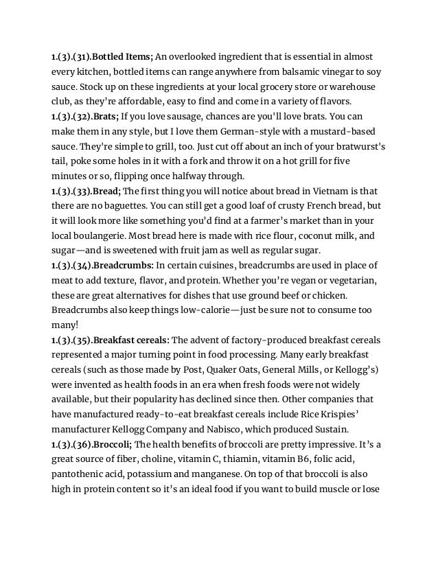 1.(3).(31).Bottled Items; An overlooked ingredient that is essential in almost
every kitchen, bottled items can range anywhere from balsamic vinegar to soy
sauce. Stock up on these ingredients at your local grocery store or warehouse
club, as they’re affordable, easy to find and come in a variety of flavors.
1.(3).(32).Brats; If you love sausage, chances are you'll love brats. You can
make them in any style, but I love them German-style with a mustard-based
sauce. They're simple to grill, too. Just cut off about an inch of your bratwurst's
tail, poke some holes in it with a fork and throw it on a hot grill for five
minutes or so, flipping once halfway through.
1.(3).(33).Bread; The first thing you will notice about bread in Vietnam is that
there are no baguettes. You can still get a good loaf of crusty French bread, but
it will look more like something you’d find at a farmer’s market than in your
local boulangerie. Most bread here is made with rice flour, coconut milk, and
sugar—and is sweetened with fruit jam as well as regular sugar.
1.(3).(34).Breadcrumbs: In certain cuisines, breadcrumbs are used in place of
meat to add texture, flavor, and protein. Whether you’re vegan or vegetarian,
these are great alternatives for dishes that use ground beef or chicken.
Breadcrumbs also keep things low-calorie—just be sure not to consume too
many!
1.(3).(35).Breakfast cereals: The advent of factory-produced breakfast cereals
represented a major turning point in food processing. Many early breakfast
cereals (such as those made by Post, Quaker Oats, General Mills, or Kellogg’s)
were invented as health foods in an era when fresh foods were not widely
available, but their popularity has declined since then. Other companies that
have manufactured ready-to-eat breakfast cereals include Rice Krispies’
manufacturer Kellogg Company and Nabisco, which produced Sustain.
1.(3).(36).Broccoli; The health benefits of broccoli are pretty impressive. It’s a
great source of fiber, choline, vitamin C, thiamin, vitamin B6, folic acid,
pantothenic acid, potassium and manganese. On top of that broccoli is also
high in protein content so it’s an ideal food if you want to build muscle or lose
 