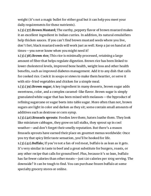 weight (it’s not a magic bullet for either goal but it can help you meet your
daily requirements for these nutrients).
1.(3).(37).Brown Mustard; The earthy, peppery flavor of brown mustard makes
it an excellent ingredient in Indian curries. In addition, its natural emulsifiers
help thicken sauces. If you can’t find brown mustard seeds where you live,
don’t fret; black mustard seeds will work just as well. Keep a jar on hand at all
times—you never know when you might need it!
1.(3).(38).Brown rice; This rice is minimally processed, retaining a large
amount of fiber that helps regulate digestion. Brown rice has been linked to
lower cholesterol levels, improved bone health, weight loss and other health
benefits, such as improved diabetes management. Add it to any dish that calls
for cooked rice. Cook it in soups or stews to make them heartier, or serve it
with stir-fried vegetables and chicken for a simple meal.
1.(3).(39).Brown sugar; A key ingredient in many desserts, brown sugar adds
sweetness, color, and a complex caramel-like flavor. Brown sugar is simply
granulated white sugar that has been mixed with molasses—the byproduct of
refining sugarcane or sugar beets into table sugar. More often than not, brown
sugars are light in color and darken as they sit; some contain small amounts of
additives such as dextrose or corn syrup.
1.(3).(40).Brussels sprouts: Foodies love them; haters loathe them. They look
like miniature cabbages, they grow on tall stalks, they sprout up in cool
weather—and don’t forget their smelly reputation. But there’s a reason
Brussels sprouts have earned their place on gourmet menus worldwide: Once
you try that spicy little taste sensation, you’ll be hooked for life.
1.(3).(41).Buffalo; If you’re not a fan of red meat, buffalo is as lean as it gets.
It’s very similar in taste to beef and a great substitute for burgers, roasts, or
any other recipe that calls for ground beef. Plus, because it’s so lean, buffalo
has far fewer calories than other meats—just 120 calories per 100g serving. The
downside? It can be tough to find. You can purchase frozen buffalo at some
specialty grocery stores or online.
 