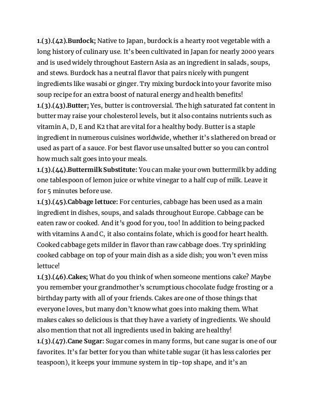 1.(3).(42).Burdock; Native to Japan, burdock is a hearty root vegetable with a
long history of culinary use. It’s been cultivated in Japan for nearly 2000 years
and is used widely throughout Eastern Asia as an ingredient in salads, soups,
and stews. Burdock has a neutral flavor that pairs nicely with pungent
ingredients like wasabi or ginger. Try mixing burdock into your favorite miso
soup recipe for an extra boost of natural energy and health benefits!
1.(3).(43).Butter; Yes, butter is controversial. The high saturated fat content in
butter may raise your cholesterol levels, but it also contains nutrients such as
vitamin A, D, E and K2 that are vital for a healthy body. Butter is a staple
ingredient in numerous cuisines worldwide, whether it’s slathered on bread or
used as part of a sauce. For best flavor use unsalted butter so you can control
how much salt goes into your meals.
1.(3).(44).Buttermilk Substitute: You can make your own buttermilk by adding
one tablespoon of lemon juice or white vinegar to a half cup of milk. Leave it
for 5 minutes before use.
1.(3).(45).Cabbage lettuce: For centuries, cabbage has been used as a main
ingredient in dishes, soups, and salads throughout Europe. Cabbage can be
eaten raw or cooked. And it’s good for you, too! In addition to being packed
with vitamins A and C, it also contains folate, which is good for heart health.
Cooked cabbage gets milder in flavor than raw cabbage does. Try sprinkling
cooked cabbage on top of your main dish as a side dish; you won’t even miss
lettuce!
1.(3).(46).Cakes; What do you think of when someone mentions cake? Maybe
you remember your grandmother’s scrumptious chocolate fudge frosting or a
birthday party with all of your friends. Cakes are one of those things that
everyone loves, but many don’t know what goes into making them. What
makes cakes so delicious is that they have a variety of ingredients. We should
also mention that not all ingredients used in baking are healthy!
1.(3).(47).Cane Sugar: Sugar comes in many forms, but cane sugar is one of our
favorites. It’s far better for you than white table sugar (it has less calories per
teaspoon), it keeps your immune system in tip-top shape, and it’s an
 