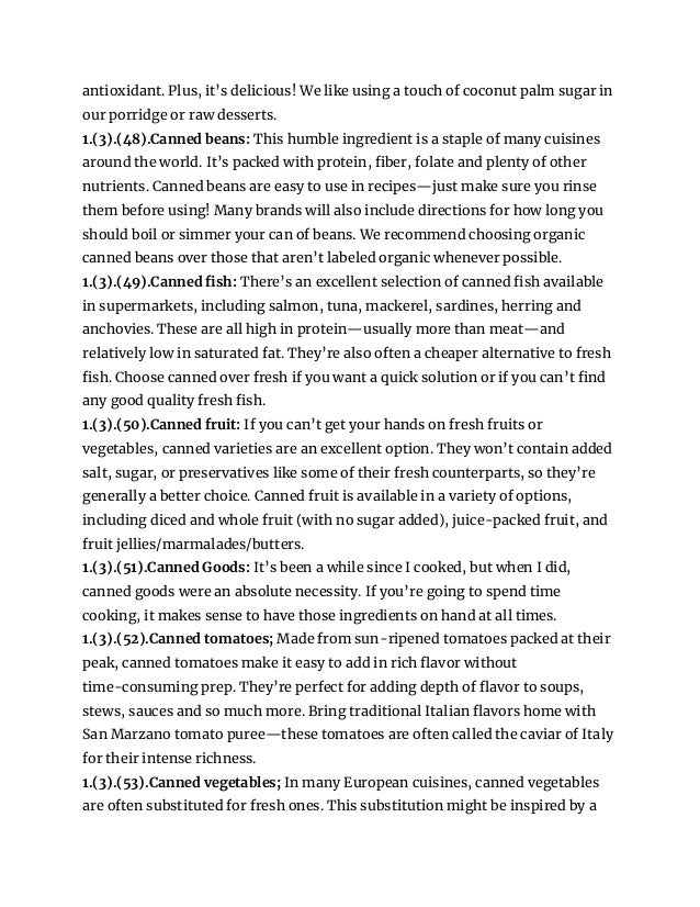 antioxidant. Plus, it’s delicious! We like using a touch of coconut palm sugar in
our porridge or raw desserts.
1.(3).(48).Canned beans: This humble ingredient is a staple of many cuisines
around the world. It’s packed with protein, fiber, folate and plenty of other
nutrients. Canned beans are easy to use in recipes—just make sure you rinse
them before using! Many brands will also include directions for how long you
should boil or simmer your can of beans. We recommend choosing organic
canned beans over those that aren’t labeled organic whenever possible.
1.(3).(49).Canned fish: There’s an excellent selection of canned fish available
in supermarkets, including salmon, tuna, mackerel, sardines, herring and
anchovies. These are all high in protein—usually more than meat—and
relatively low in saturated fat. They’re also often a cheaper alternative to fresh
fish. Choose canned over fresh if you want a quick solution or if you can’t find
any good quality fresh fish.
1.(3).(50).Canned fruit: If you can’t get your hands on fresh fruits or
vegetables, canned varieties are an excellent option. They won’t contain added
salt, sugar, or preservatives like some of their fresh counterparts, so they’re
generally a better choice. Canned fruit is available in a variety of options,
including diced and whole fruit (with no sugar added), juice-packed fruit, and
fruit jellies/marmalades/butters.
1.(3).(51).Canned Goods: It’s been a while since I cooked, but when I did,
canned goods were an absolute necessity. If you’re going to spend time
cooking, it makes sense to have those ingredients on hand at all times.
1.(3).(52).Canned tomatoes; Made from sun-ripened tomatoes packed at their
peak, canned tomatoes make it easy to add in rich flavor without
time-consuming prep. They’re perfect for adding depth of flavor to soups,
stews, sauces and so much more. Bring traditional Italian flavors home with
San Marzano tomato puree—these tomatoes are often called the caviar of Italy
for their intense richness.
1.(3).(53).Canned vegetables; In many European cuisines, canned vegetables
are often substituted for fresh ones. This substitution might be inspired by a
 