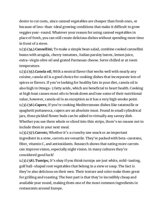 desire to cut costs, since canned vegetables are cheaper than fresh ones, or
because of less-than-ideal growing conditions that make it difficult to grow
veggies year-round. Whatever your reason for using canned vegetables in
place of fresh, you can still create delicious dishes without spending more time
in front of a stove.
1.(3).(54).Cannellini; To make a simple bean salad, combine cooked cannellini
beans with arugula, cherry tomatoes, Italian parsley leaves, lemon juice,
extra-virgin olive oil and grated Parmesan cheese. Serve chilled or at room
temperature.
1.(3).(55).Canola oil; With a neutral flavor that works well with nearly any
cuisine, canola oil is a good choice for cooking dishes that incorporate lots of
spices or flavors. If you’re looking for healthy fats in your diet, canola oil is
also high in Omega-3 fatty acids, which are beneficial to heart health. Cooking
at high heat causes most oils to break down and lose some of their nutritional
value; however, canola oil is an exception as it has a very high smoke point.
1.(3).(56).Capers; If you’re cooking Mediterranean dishes like ratatouille or
spaghetti puttanesca, capers are an absolute must. Found in small cylindrical
jars, these pickled flower buds can be added to virtually any savory dish.
Whether you use them whole or sliced into thin strips, there’s no reason not to
include them in your next meal.
1.(3).(57).Carrots; Whether it’s a crunchy raw snack or an important
ingredient in a stew, carrots are versatile. They’re packed with beta-carotene,
fiber, vitamin C, and antioxidants. Research shows that eating more carrots
can improve vision, especially night vision. In many cultures they’re
considered good luck!
1.(3).(58).Turnips; It’s okay if you think turnips are just white, mild-tasting,
golf ball-shaped root vegetables that belong in a stew or soup. The fact is
they’re also delicious on their own. Their texture and color make them great
for grilling and roasting. The best part is that they’re incredibly cheap and
available year round, making them one of the most common ingredients in
restaurants around Europe.
 