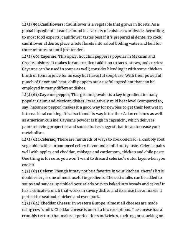 1.(3).(59).Cauliflowers: Cauliflower is a vegetable that grows in florets. As a
global ingredient, it can be found in a variety of cuisines worldwide. According
to most food experts, cauliflower tastes best if it’s prepared al dente. To cook
cauliflower al dente, place whole florets into salted boiling water and boil for
three minutes or until just tender.
1.(3).(60).Cayenne: This spicy, hot chili pepper is popular in Mexican and
Creole cuisines. It makes for an excellent addition to tacos, stews, and curries.
Cayenne can be used in soups as well; consider blending it with some chicken
broth or tomato juice for an easy but flavorful soup base. With their powerful
punch of flavor and heat, chili peppers are a useful ingredient that can be
employed in many different dishes.
1.(3).(61).Cayenne pepper; This ground powder is a key ingredient in many
popular Cajun and Mexican dishes. Its relatively mild heat level (compared to,
say, habanero pepper) makes it a good way for newbies to get their feet wet in
international cooking. It’s also found its way into other Asian cuisines as well
as American cuisine. Cayenne powder is high in capsaicin, which delivers
pain-relieving properties and some studies suggest that it can increase your
metabolism.
1.(3).(62).Celeriac; There are hundreds of ways to cook celeriac, a knobbly root
vegetable with a pronounced celery flavor and a mild nutty taste. Celeriac pairs
well with apples and cheddar, cabbage and cardamom, chicken and chile paste.
One thing is for sure: you won’t want to discard celeriac’s outer layer when you
cook it.
1.(3).(63).Celery: Though it may not be a favorite in your kitchen, there’s little
doubt celery is one of most useful ingredients. The soft stalks can be added to
soups and sauces, sprinkled over salads or even baked into breads and cakes! It
has a delicate crunch that works in savory dishes and its anise flavor makes it
perfect for seafood, chicken and even pork.
1.(3).(64).Cheddar Cheese: In western Europe, almost all cheeses are made
using cow’s milk. Cheddar cheese is one of a few exceptions. The cheese has a
crumbly texture that makes it perfect for sandwiches, melting, or snacking on
 