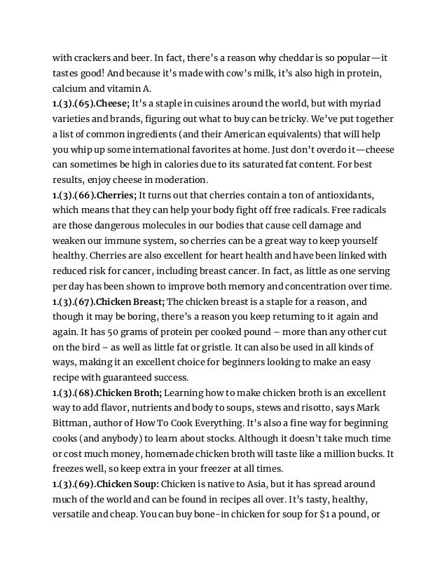 with crackers and beer. In fact, there’s a reason why cheddar is so popular—it
tastes good! And because it’s made with cow’s milk, it’s also high in protein,
calcium and vitamin A.
1.(3).(65).Cheese; It’s a staple in cuisines around the world, but with myriad
varieties and brands, figuring out what to buy can be tricky. We’ve put together
a list of common ingredients (and their American equivalents) that will help
you whip up some international favorites at home. Just don’t overdo it—cheese
can sometimes be high in calories due to its saturated fat content. For best
results, enjoy cheese in moderation.
1.(3).(66).Cherries; It turns out that cherries contain a ton of antioxidants,
which means that they can help your body fight off free radicals. Free radicals
are those dangerous molecules in our bodies that cause cell damage and
weaken our immune system, so cherries can be a great way to keep yourself
healthy. Cherries are also excellent for heart health and have been linked with
reduced risk for cancer, including breast cancer. In fact, as little as one serving
per day has been shown to improve both memory and concentration over time.
1.(3).(67).Chicken Breast; The chicken breast is a staple for a reason, and
though it may be boring, there’s a reason you keep returning to it again and
again. It has 50 grams of protein per cooked pound – more than any other cut
on the bird – as well as little fat or gristle. It can also be used in all kinds of
ways, making it an excellent choice for beginners looking to make an easy
recipe with guaranteed success.
1.(3).(68).Chicken Broth; Learning how to make chicken broth is an excellent
way to add flavor, nutrients and body to soups, stews and risotto, says Mark
Bittman, author of How To Cook Everything. It’s also a fine way for beginning
cooks (and anybody) to learn about stocks. Although it doesn't take much time
or cost much money, homemade chicken broth will taste like a million bucks. It
freezes well, so keep extra in your freezer at all times.
1.(3).(69).Chicken Soup: Chicken is native to Asia, but it has spread around
much of the world and can be found in recipes all over. It’s tasty, healthy,
versatile and cheap. You can buy bone-in chicken for soup for $1 a pound, or
 