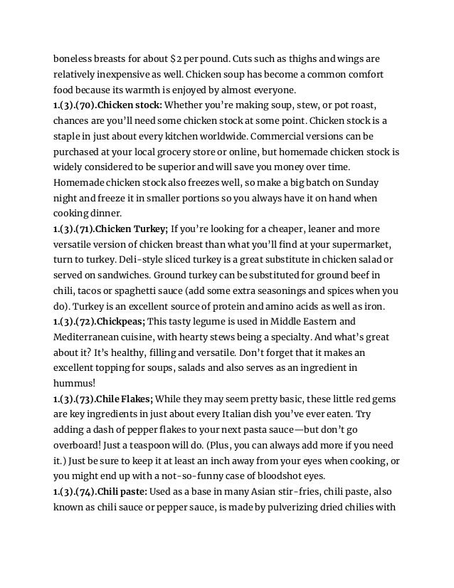 boneless breasts for about $2 per pound. Cuts such as thighs and wings are
relatively inexpensive as well. Chicken soup has become a common comfort
food because its warmth is enjoyed by almost everyone.
1.(3).(70).Chicken stock: Whether you’re making soup, stew, or pot roast,
chances are you’ll need some chicken stock at some point. Chicken stock is a
staple in just about every kitchen worldwide. Commercial versions can be
purchased at your local grocery store or online, but homemade chicken stock is
widely considered to be superior and will save you money over time.
Homemade chicken stock also freezes well, so make a big batch on Sunday
night and freeze it in smaller portions so you always have it on hand when
cooking dinner.
1.(3).(71).Chicken Turkey; If you’re looking for a cheaper, leaner and more
versatile version of chicken breast than what you’ll find at your supermarket,
turn to turkey. Deli-style sliced turkey is a great substitute in chicken salad or
served on sandwiches. Ground turkey can be substituted for ground beef in
chili, tacos or spaghetti sauce (add some extra seasonings and spices when you
do). Turkey is an excellent source of protein and amino acids as well as iron.
1.(3).(72).Chickpeas; This tasty legume is used in Middle Eastern and
Mediterranean cuisine, with hearty stews being a specialty. And what’s great
about it? It’s healthy, filling and versatile. Don’t forget that it makes an
excellent topping for soups, salads and also serves as an ingredient in
hummus!
1.(3).(73).Chile Flakes; While they may seem pretty basic, these little red gems
are key ingredients in just about every Italian dish you’ve ever eaten. Try
adding a dash of pepper flakes to your next pasta sauce—but don’t go
overboard! Just a teaspoon will do. (Plus, you can always add more if you need
it.) Just be sure to keep it at least an inch away from your eyes when cooking, or
you might end up with a not-so-funny case of bloodshot eyes.
1.(3).(74).Chili paste: Used as a base in many Asian stir-fries, chili paste, also
known as chili sauce or pepper sauce, is made by pulverizing dried chilies with
 