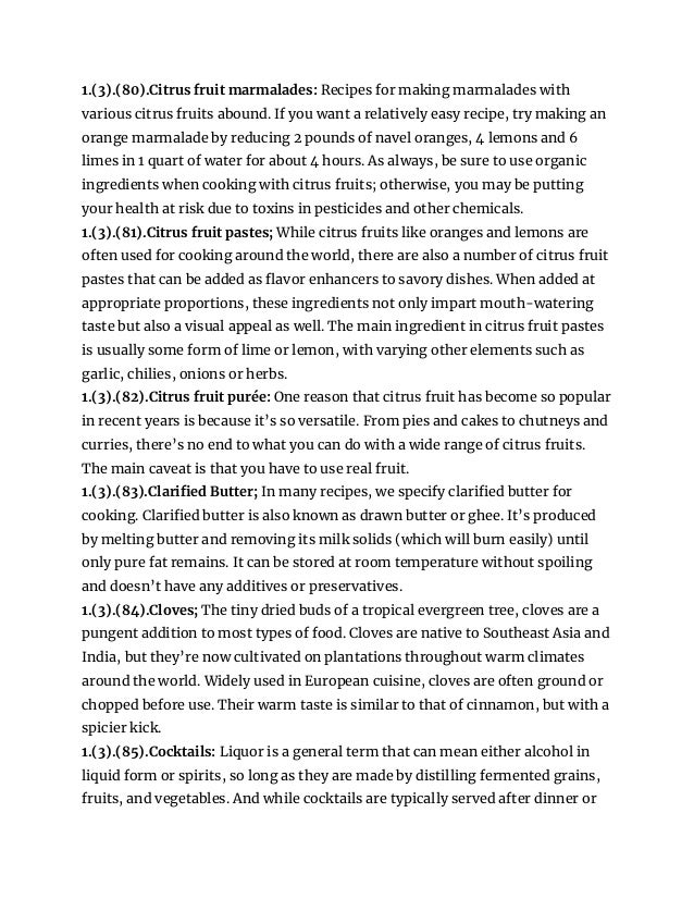 1.(3).(80).Citrus fruit marmalades: Recipes for making marmalades with
various citrus fruits abound. If you want a relatively easy recipe, try making an
orange marmalade by reducing 2 pounds of navel oranges, 4 lemons and 6
limes in 1 quart of water for about 4 hours. As always, be sure to use organic
ingredients when cooking with citrus fruits; otherwise, you may be putting
your health at risk due to toxins in pesticides and other chemicals.
1.(3).(81).Citrus fruit pastes; While citrus fruits like oranges and lemons are
often used for cooking around the world, there are also a number of citrus fruit
pastes that can be added as flavor enhancers to savory dishes. When added at
appropriate proportions, these ingredients not only impart mouth-watering
taste but also a visual appeal as well. The main ingredient in citrus fruit pastes
is usually some form of lime or lemon, with varying other elements such as
garlic, chilies, onions or herbs.
1.(3).(82).Citrus fruit purée: One reason that citrus fruit has become so popular
in recent years is because it’s so versatile. From pies and cakes to chutneys and
curries, there’s no end to what you can do with a wide range of citrus fruits.
The main caveat is that you have to use real fruit.
1.(3).(83).Clarified Butter; In many recipes, we specify clarified butter for
cooking. Clarified butter is also known as drawn butter or ghee. It’s produced
by melting butter and removing its milk solids (which will burn easily) until
only pure fat remains. It can be stored at room temperature without spoiling
and doesn’t have any additives or preservatives.
1.(3).(84).Cloves; The tiny dried buds of a tropical evergreen tree, cloves are a
pungent addition to most types of food. Cloves are native to Southeast Asia and
India, but they’re now cultivated on plantations throughout warm climates
around the world. Widely used in European cuisine, cloves are often ground or
chopped before use. Their warm taste is similar to that of cinnamon, but with a
spicier kick.
1.(3).(85).Cocktails: Liquor is a general term that can mean either alcohol in
liquid form or spirits, so long as they are made by distilling fermented grains,
fruits, and vegetables. And while cocktails are typically served after dinner or
 