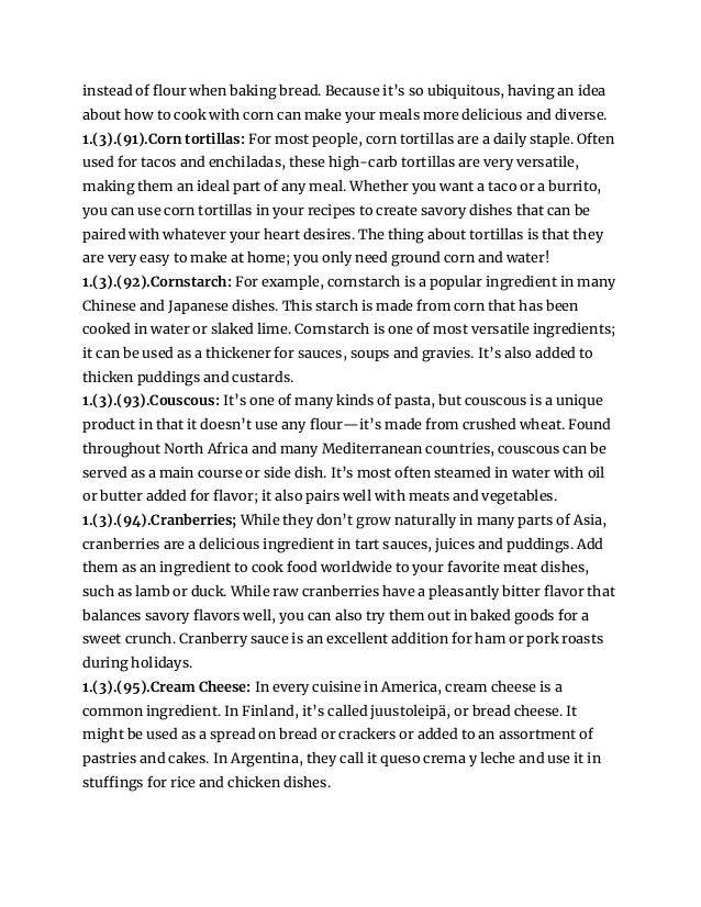 instead of flour when baking bread. Because it’s so ubiquitous, having an idea
about how to cook with corn can make your meals more delicious and diverse.
1.(3).(91).Corn tortillas: For most people, corn tortillas are a daily staple. Often
used for tacos and enchiladas, these high-carb tortillas are very versatile,
making them an ideal part of any meal. Whether you want a taco or a burrito,
you can use corn tortillas in your recipes to create savory dishes that can be
paired with whatever your heart desires. The thing about tortillas is that they
are very easy to make at home; you only need ground corn and water!
1.(3).(92).Cornstarch: For example, cornstarch is a popular ingredient in many
Chinese and Japanese dishes. This starch is made from corn that has been
cooked in water or slaked lime. Cornstarch is one of most versatile ingredients;
it can be used as a thickener for sauces, soups and gravies. It’s also added to
thicken puddings and custards.
1.(3).(93).Couscous: It’s one of many kinds of pasta, but couscous is a unique
product in that it doesn’t use any flour—it’s made from crushed wheat. Found
throughout North Africa and many Mediterranean countries, couscous can be
served as a main course or side dish. It’s most often steamed in water with oil
or butter added for flavor; it also pairs well with meats and vegetables.
1.(3).(94).Cranberries; While they don’t grow naturally in many parts of Asia,
cranberries are a delicious ingredient in tart sauces, juices and puddings. Add
them as an ingredient to cook food worldwide to your favorite meat dishes,
such as lamb or duck. While raw cranberries have a pleasantly bitter flavor that
balances savory flavors well, you can also try them out in baked goods for a
sweet crunch. Cranberry sauce is an excellent addition for ham or pork roasts
during holidays.
1.(3).(95).Cream Cheese: In every cuisine in America, cream cheese is a
common ingredient. In Finland, it’s called juustoleipä, or bread cheese. It
might be used as a spread on bread or crackers or added to an assortment of
pastries and cakes. In Argentina, they call it queso crema y leche and use it in
stuffings for rice and chicken dishes.
 