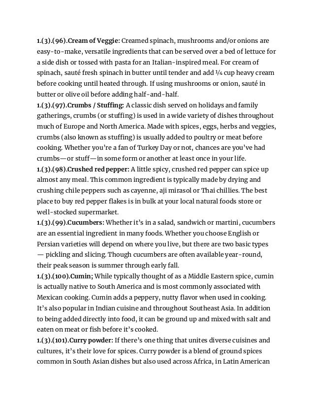 1.(3).(96).Cream of Veggie: Creamed spinach, mushrooms and/or onions are
easy-to-make, versatile ingredients that can be served over a bed of lettuce for
a side dish or tossed with pasta for an Italian-inspired meal. For cream of
spinach, sauté fresh spinach in butter until tender and add 1⁄4 cup heavy cream
before cooking until heated through. If using mushrooms or onion, sauté in
butter or olive oil before adding half-and-half.
1.(3).(97).Crumbs / Stuffing: A classic dish served on holidays and family
gatherings, crumbs (or stuffing) is used in a wide variety of dishes throughout
much of Europe and North America. Made with spices, eggs, herbs and veggies,
crumbs (also known as stuffing) is usually added to poultry or meat before
cooking. Whether you’re a fan of Turkey Day or not, chances are you’ve had
crumbs—or stuff—in some form or another at least once in your life.
1.(3).(98).Crushed red pepper: A little spicy, crushed red pepper can spice up
almost any meal. This common ingredient is typically made by drying and
crushing chile peppers such as cayenne, aji mirasol or Thai chillies. The best
place to buy red pepper flakes is in bulk at your local natural foods store or
well-stocked supermarket.
1.(3).(99).Cucumbers: Whether it’s in a salad, sandwich or martini, cucumbers
are an essential ingredient in many foods. Whether you choose English or
Persian varieties will depend on where you live, but there are two basic types
— pickling and slicing. Though cucumbers are often available year-round,
their peak season is summer through early fall.
1.(3).(100).Cumin; While typically thought of as a Middle Eastern spice, cumin
is actually native to South America and is most commonly associated with
Mexican cooking. Cumin adds a peppery, nutty flavor when used in cooking.
It’s also popular in Indian cuisine and throughout Southeast Asia. In addition
to being added directly into food, it can be ground up and mixed with salt and
eaten on meat or fish before it’s cooked.
1.(3).(101).Curry powder: If there’s one thing that unites diverse cuisines and
cultures, it’s their love for spices. Curry powder is a blend of ground spices
common in South Asian dishes but also used across Africa, in Latin American
 