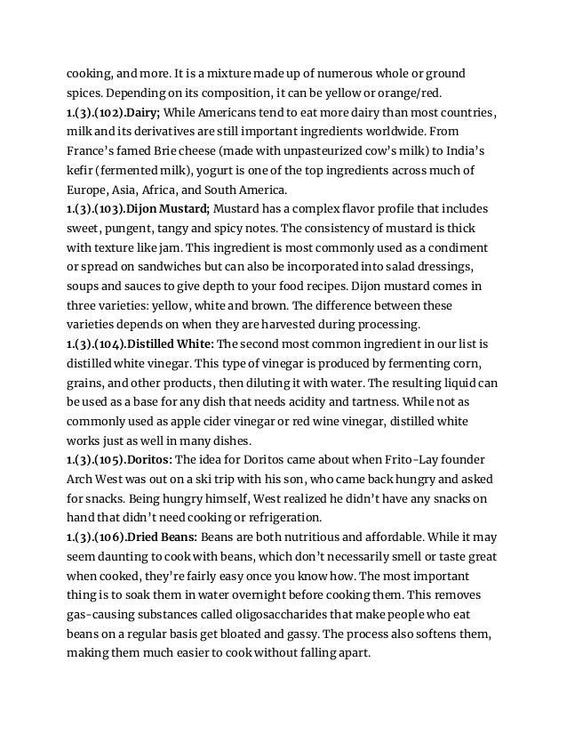 cooking, and more. It is a mixture made up of numerous whole or ground
spices. Depending on its composition, it can be yellow or orange/red.
1.(3).(102).Dairy; While Americans tend to eat more dairy than most countries,
milk and its derivatives are still important ingredients worldwide. From
France’s famed Brie cheese (made with unpasteurized cow’s milk) to India’s
kefir (fermented milk), yogurt is one of the top ingredients across much of
Europe, Asia, Africa, and South America.
1.(3).(103).Dijon Mustard; Mustard has a complex flavor profile that includes
sweet, pungent, tangy and spicy notes. The consistency of mustard is thick
with texture like jam. This ingredient is most commonly used as a condiment
or spread on sandwiches but can also be incorporated into salad dressings,
soups and sauces to give depth to your food recipes. Dijon mustard comes in
three varieties: yellow, white and brown. The difference between these
varieties depends on when they are harvested during processing.
1.(3).(104).Distilled White: The second most common ingredient in our list is
distilled white vinegar. This type of vinegar is produced by fermenting corn,
grains, and other products, then diluting it with water. The resulting liquid can
be used as a base for any dish that needs acidity and tartness. While not as
commonly used as apple cider vinegar or red wine vinegar, distilled white
works just as well in many dishes.
1.(3).(105).Doritos: The idea for Doritos came about when Frito-Lay founder
Arch West was out on a ski trip with his son, who came back hungry and asked
for snacks. Being hungry himself, West realized he didn’t have any snacks on
hand that didn’t need cooking or refrigeration.
1.(3).(106).Dried Beans: Beans are both nutritious and affordable. While it may
seem daunting to cook with beans, which don’t necessarily smell or taste great
when cooked, they’re fairly easy once you know how. The most important
thing is to soak them in water overnight before cooking them. This removes
gas-causing substances called oligosaccharides that make people who eat
beans on a regular basis get bloated and gassy. The process also softens them,
making them much easier to cook without falling apart.
 