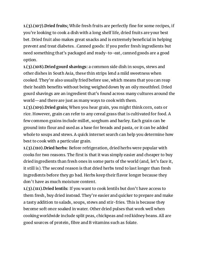 1.(3).(107).Dried fruits; While fresh fruits are perfectly fine for some recipes, if
you’re looking to cook a dish with a long shelf life, dried fruits are your best
bet. Dried fruit also makes great snacks and is extremely beneficial in helping
prevent and treat diabetes. .Canned goods: If you prefer fresh ingredients but
need something that’s packaged and ready-to-eat, canned goods are a good
option.
1.(3).(108).Dried gourd shavings: a common side dish in soups, stews and
other dishes in South Asia, these thin strips lend a mild sweetness when
cooked. They’re also usually fried before use, which means that you can reap
their health benefits without being weighed down by an oily mouthfeel. Dried
gourd shavings are an ingredient that’s found across many cultures around the
world—and there are just as many ways to cook with them.
1.(3).(109).Dried grain; When you hear grain, you might think corn, oats or
rice. However, grain can refer to any cereal grass that is cultivated for food. A
few common grains include millet, sorghum and barley. Each grain can be
ground into flour and used as a base for breads and pasta, or it can be added
whole to soups and stews. A quick internet search can help you determine how
best to cook with a particular grain.
1.(3).(110).Dried herbs: Before refrigeration, dried herbs were popular with
cooks for two reasons. The first is that it was simply easier and cheaper to buy
dried ingredients than fresh ones in some parts of the world (and, let’s face it,
it still is). The second reason is that dried herbs tend to last longer than fresh
ingredients before they go bad. Herbs keep their flavor longer because they
don’t have as much moisture content.
1.(3).(111).Dried lentils: If you want to cook lentils but don’t have access to
them fresh, buy dried instead. They’re easier and quicker to prepare and make
a tasty addition to salads, soups, stews and stir-fries. This is because they
become soft once soaked in water. Other dried pulses that work well when
cooking worldwide include split peas, chickpeas and red kidney beans. All are
good sources of protein, fibre and B vitamins such as folate.
 