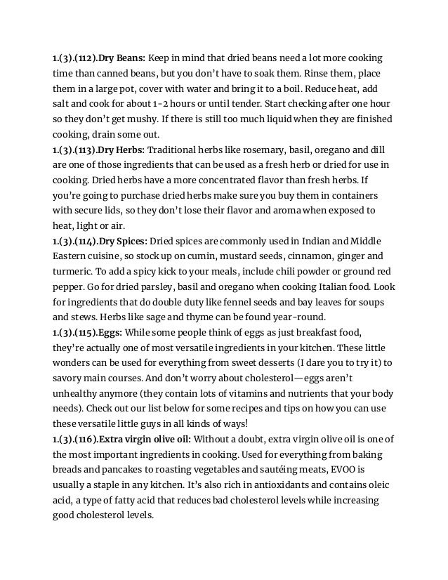 1.(3).(112).Dry Beans: Keep in mind that dried beans need a lot more cooking
time than canned beans, but you don’t have to soak them. Rinse them, place
them in a large pot, cover with water and bring it to a boil. Reduce heat, add
salt and cook for about 1-2 hours or until tender. Start checking after one hour
so they don’t get mushy. If there is still too much liquid when they are finished
cooking, drain some out.
1.(3).(113).Dry Herbs: Traditional herbs like rosemary, basil, oregano and dill
are one of those ingredients that can be used as a fresh herb or dried for use in
cooking. Dried herbs have a more concentrated flavor than fresh herbs. If
you’re going to purchase dried herbs make sure you buy them in containers
with secure lids, so they don’t lose their flavor and aroma when exposed to
heat, light or air.
1.(3).(114).Dry Spices: Dried spices are commonly used in Indian and Middle
Eastern cuisine, so stock up on cumin, mustard seeds, cinnamon, ginger and
turmeric. To add a spicy kick to your meals, include chili powder or ground red
pepper. Go for dried parsley, basil and oregano when cooking Italian food. Look
for ingredients that do double duty like fennel seeds and bay leaves for soups
and stews. Herbs like sage and thyme can be found year-round.
1.(3).(115).Eggs: While some people think of eggs as just breakfast food,
they’re actually one of most versatile ingredients in your kitchen. These little
wonders can be used for everything from sweet desserts (I dare you to try it) to
savory main courses. And don’t worry about cholesterol—eggs aren’t
unhealthy anymore (they contain lots of vitamins and nutrients that your body
needs). Check out our list below for some recipes and tips on how you can use
these versatile little guys in all kinds of ways!
1.(3).(116).Extra virgin olive oil: Without a doubt, extra virgin olive oil is one of
the most important ingredients in cooking. Used for everything from baking
breads and pancakes to roasting vegetables and sautéing meats, EVOO is
usually a staple in any kitchen. It’s also rich in antioxidants and contains oleic
acid, a type of fatty acid that reduces bad cholesterol levels while increasing
good cholesterol levels.
 