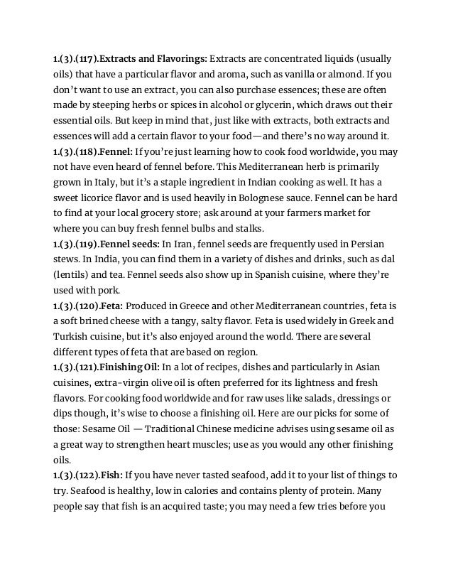 1.(3).(117).Extracts and Flavorings: Extracts are concentrated liquids (usually
oils) that have a particular flavor and aroma, such as vanilla or almond. If you
don’t want to use an extract, you can also purchase essences; these are often
made by steeping herbs or spices in alcohol or glycerin, which draws out their
essential oils. But keep in mind that, just like with extracts, both extracts and
essences will add a certain flavor to your food—and there’s no way around it.
1.(3).(118).Fennel: If you’re just learning how to cook food worldwide, you may
not have even heard of fennel before. This Mediterranean herb is primarily
grown in Italy, but it’s a staple ingredient in Indian cooking as well. It has a
sweet licorice flavor and is used heavily in Bolognese sauce. Fennel can be hard
to find at your local grocery store; ask around at your farmers market for
where you can buy fresh fennel bulbs and stalks.
1.(3).(119).Fennel seeds: In Iran, fennel seeds are frequently used in Persian
stews. In India, you can find them in a variety of dishes and drinks, such as dal
(lentils) and tea. Fennel seeds also show up in Spanish cuisine, where they’re
used with pork.
1.(3).(120).Feta: Produced in Greece and other Mediterranean countries, feta is
a soft brined cheese with a tangy, salty flavor. Feta is used widely in Greek and
Turkish cuisine, but it’s also enjoyed around the world. There are several
different types of feta that are based on region.
1.(3).(121).Finishing Oil: In a lot of recipes, dishes and particularly in Asian
cuisines, extra-virgin olive oil is often preferred for its lightness and fresh
flavors. For cooking food worldwide and for raw uses like salads, dressings or
dips though, it’s wise to choose a finishing oil. Here are our picks for some of
those: Sesame Oil — Traditional Chinese medicine advises using sesame oil as
a great way to strengthen heart muscles; use as you would any other finishing
oils.
1.(3).(122).Fish: If you have never tasted seafood, add it to your list of things to
try. Seafood is healthy, low in calories and contains plenty of protein. Many
people say that fish is an acquired taste; you may need a few tries before you
 