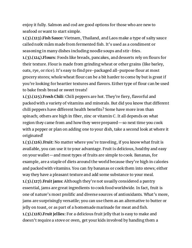 enjoy it fully. Salmon and cod are good options for those who are new to
seafood or want to start simple.
1.(3).(123).Fish Sauce: Vietnam, Thailand, and Laos make a type of salty sauce
called nước mắm made from fermented fish. It’s used as a condiment or
seasoning in many dishes including noodle soups and stir-fries.
1.(3).(124).Flours: Foods like breads, pancakes, and desserts rely on flours for
their texture. Flour is made from grinding wheat or other grains (like barley,
oats, rye, or rice). It’s easy to find pre-packaged all-purpose flour at most
grocery stores; whole wheat flour can be a bit harder to come by but is great if
you’re looking for heartier textures and flavors. Either type of flour can be used
to bake fresh bread or sweet treats!
1.(3).(125).Fresh Chili: Chili peppers are hot. They’re fiery, flavorful and
packed with a variety of vitamins and minerals. But did you know that different
chili peppers have different health benefits? Some have more iron than
spinach; others are high in fiber, zinc or vitamin C. It all depends on what
region they came from and how they were prepared—so next time you cook
with a pepper or plan on adding one to your dish, take a second look at where it
originated!
1.(3).(126).Fruit: No matter where you’re traveling, if you know what fruit is
available, you can use it to your advantage. Fruit is delicious, healthy and easy
on your wallet—and most types of fruits are simple to cook. Bananas, for
example, are a staple of diets around the world because they’re high in calories
and packed with vitamins. You can fry bananas or cook them into stews; either
way they have a pleasant texture and add some substance to your meal.
1.(3).(127).Fruit jams: Although they’re not usually considered a pantry
essential, jams are great ingredients to cook food worldwide. In fact, fruit is
one of nature’s most prolific and diverse sources of antioxidants. What’s more,
jams are surprisingly versatile; you can use them as an alternative to butter or
jelly on toast, or as part of a homemade marinade for meat and fish.
1.(3).(128).Fruit jellies: For a delicious fruit jelly that is easy to make and
doesn’t require a stove or oven, get your kids involved by handing them a
 