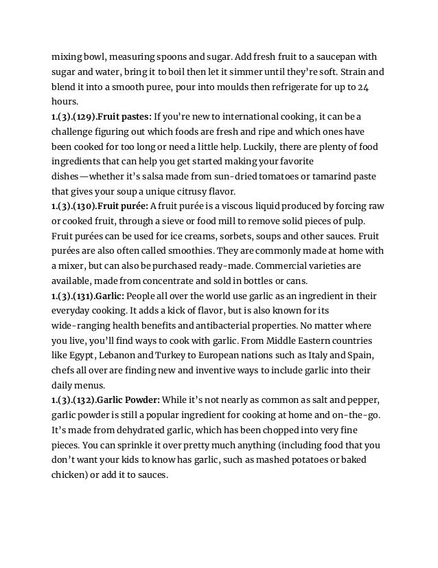 mixing bowl, measuring spoons and sugar. Add fresh fruit to a saucepan with
sugar and water, bring it to boil then let it simmer until they’re soft. Strain and
blend it into a smooth puree, pour into moulds then refrigerate for up to 24
hours.
1.(3).(129).Fruit pastes: If you’re new to international cooking, it can be a
challenge figuring out which foods are fresh and ripe and which ones have
been cooked for too long or need a little help. Luckily, there are plenty of food
ingredients that can help you get started making your favorite
dishes—whether it’s salsa made from sun-dried tomatoes or tamarind paste
that gives your soup a unique citrusy flavor.
1.(3).(130).Fruit purée: A fruit purée is a viscous liquid produced by forcing raw
or cooked fruit, through a sieve or food mill to remove solid pieces of pulp.
Fruit purées can be used for ice creams, sorbets, soups and other sauces. Fruit
purées are also often called smoothies. They are commonly made at home with
a mixer, but can also be purchased ready-made. Commercial varieties are
available, made from concentrate and sold in bottles or cans.
1.(3).(131).Garlic: People all over the world use garlic as an ingredient in their
everyday cooking. It adds a kick of flavor, but is also known for its
wide-ranging health benefits and antibacterial properties. No matter where
you live, you’ll find ways to cook with garlic. From Middle Eastern countries
like Egypt, Lebanon and Turkey to European nations such as Italy and Spain,
chefs all over are finding new and inventive ways to include garlic into their
daily menus.
1.(3).(132).Garlic Powder: While it’s not nearly as common as salt and pepper,
garlic powder is still a popular ingredient for cooking at home and on-the-go.
It’s made from dehydrated garlic, which has been chopped into very fine
pieces. You can sprinkle it over pretty much anything (including food that you
don’t want your kids to know has garlic, such as mashed potatoes or baked
chicken) or add it to sauces.
 