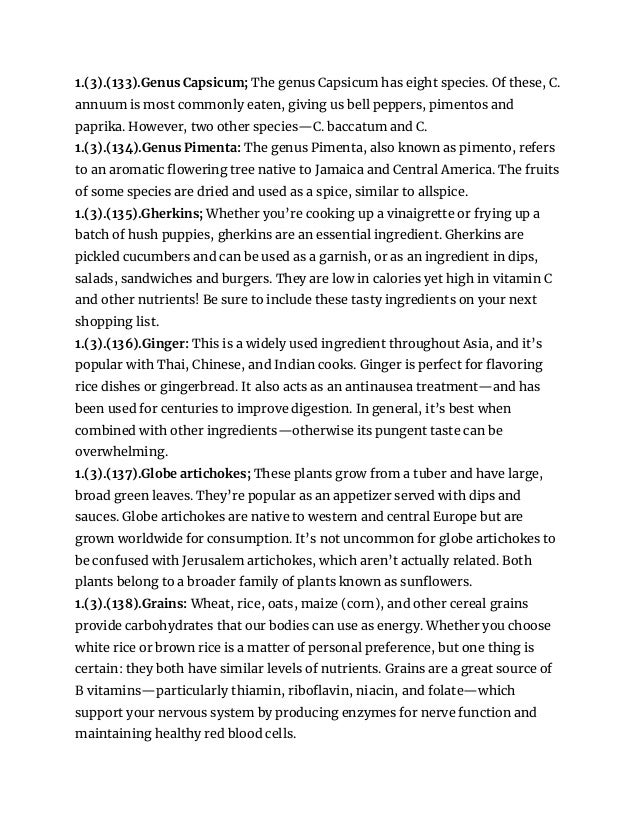 1.(3).(133).Genus Capsicum; The genus Capsicum has eight species. Of these, C.
annuum is most commonly eaten, giving us bell peppers, pimentos and
paprika. However, two other species—C. baccatum and C.
1.(3).(134).Genus Pimenta: The genus Pimenta, also known as pimento, refers
to an aromatic flowering tree native to Jamaica and Central America. The fruits
of some species are dried and used as a spice, similar to allspice.
1.(3).(135).Gherkins; Whether you’re cooking up a vinaigrette or frying up a
batch of hush puppies, gherkins are an essential ingredient. Gherkins are
pickled cucumbers and can be used as a garnish, or as an ingredient in dips,
salads, sandwiches and burgers. They are low in calories yet high in vitamin C
and other nutrients! Be sure to include these tasty ingredients on your next
shopping list.
1.(3).(136).Ginger: This is a widely used ingredient throughout Asia, and it’s
popular with Thai, Chinese, and Indian cooks. Ginger is perfect for flavoring
rice dishes or gingerbread. It also acts as an antinausea treatment—and has
been used for centuries to improve digestion. In general, it’s best when
combined with other ingredients—otherwise its pungent taste can be
overwhelming.
1.(3).(137).Globe artichokes; These plants grow from a tuber and have large,
broad green leaves. They’re popular as an appetizer served with dips and
sauces. Globe artichokes are native to western and central Europe but are
grown worldwide for consumption. It’s not uncommon for globe artichokes to
be confused with Jerusalem artichokes, which aren’t actually related. Both
plants belong to a broader family of plants known as sunflowers.
1.(3).(138).Grains: Wheat, rice, oats, maize (corn), and other cereal grains
provide carbohydrates that our bodies can use as energy. Whether you choose
white rice or brown rice is a matter of personal preference, but one thing is
certain: they both have similar levels of nutrients. Grains are a great source of
B vitamins—particularly thiamin, riboflavin, niacin, and folate—which
support your nervous system by producing enzymes for nerve function and
maintaining healthy red blood cells.
 