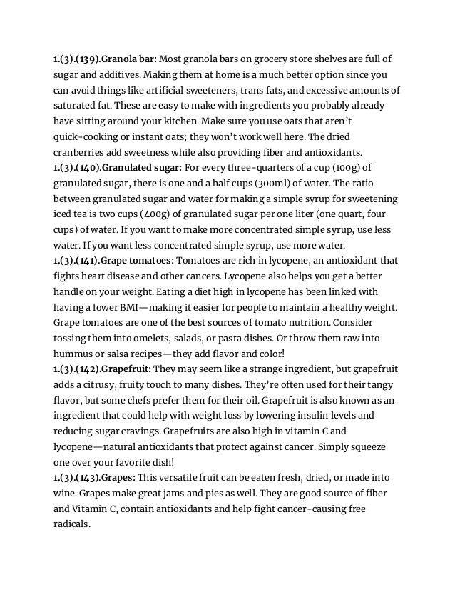 1.(3).(139).Granola bar: Most granola bars on grocery store shelves are full of
sugar and additives. Making them at home is a much better option since you
can avoid things like artificial sweeteners, trans fats, and excessive amounts of
saturated fat. These are easy to make with ingredients you probably already
have sitting around your kitchen. Make sure you use oats that aren’t
quick-cooking or instant oats; they won’t work well here. The dried
cranberries add sweetness while also providing fiber and antioxidants.
1.(3).(140).Granulated sugar: For every three-quarters of a cup (100g) of
granulated sugar, there is one and a half cups (300ml) of water. The ratio
between granulated sugar and water for making a simple syrup for sweetening
iced tea is two cups (400g) of granulated sugar per one liter (one quart, four
cups) of water. If you want to make more concentrated simple syrup, use less
water. If you want less concentrated simple syrup, use more water.
1.(3).(141).Grape tomatoes: Tomatoes are rich in lycopene, an antioxidant that
fights heart disease and other cancers. Lycopene also helps you get a better
handle on your weight. Eating a diet high in lycopene has been linked with
having a lower BMI—making it easier for people to maintain a healthy weight.
Grape tomatoes are one of the best sources of tomato nutrition. Consider
tossing them into omelets, salads, or pasta dishes. Or throw them raw into
hummus or salsa recipes—they add flavor and color!
1.(3).(142).Grapefruit: They may seem like a strange ingredient, but grapefruit
adds a citrusy, fruity touch to many dishes. They’re often used for their tangy
flavor, but some chefs prefer them for their oil. Grapefruit is also known as an
ingredient that could help with weight loss by lowering insulin levels and
reducing sugar cravings. Grapefruits are also high in vitamin C and
lycopene—natural antioxidants that protect against cancer. Simply squeeze
one over your favorite dish!
1.(3).(143).Grapes: This versatile fruit can be eaten fresh, dried, or made into
wine. Grapes make great jams and pies as well. They are good source of fiber
and Vitamin C, contain antioxidants and help fight cancer-causing free
radicals.
 
