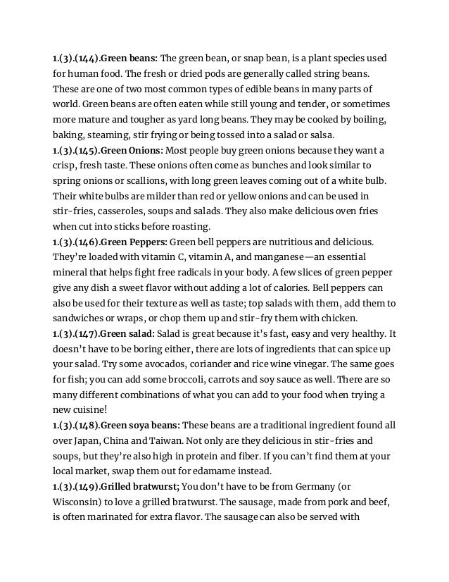 1.(3).(144).Green beans: The green bean, or snap bean, is a plant species used
for human food. The fresh or dried pods are generally called string beans.
These are one of two most common types of edible beans in many parts of
world. Green beans are often eaten while still young and tender, or sometimes
more mature and tougher as yard long beans. They may be cooked by boiling,
baking, steaming, stir frying or being tossed into a salad or salsa.
1.(3).(145).Green Onions: Most people buy green onions because they want a
crisp, fresh taste. These onions often come as bunches and look similar to
spring onions or scallions, with long green leaves coming out of a white bulb.
Their white bulbs are milder than red or yellow onions and can be used in
stir-fries, casseroles, soups and salads. They also make delicious oven fries
when cut into sticks before roasting.
1.(3).(146).Green Peppers: Green bell peppers are nutritious and delicious.
They’re loaded with vitamin C, vitamin A, and manganese—an essential
mineral that helps fight free radicals in your body. A few slices of green pepper
give any dish a sweet flavor without adding a lot of calories. Bell peppers can
also be used for their texture as well as taste; top salads with them, add them to
sandwiches or wraps, or chop them up and stir-fry them with chicken.
1.(3).(147).Green salad: Salad is great because it’s fast, easy and very healthy. It
doesn’t have to be boring either, there are lots of ingredients that can spice up
your salad. Try some avocados, coriander and rice wine vinegar. The same goes
for fish; you can add some broccoli, carrots and soy sauce as well. There are so
many different combinations of what you can add to your food when trying a
new cuisine!
1.(3).(148).Green soya beans: These beans are a traditional ingredient found all
over Japan, China and Taiwan. Not only are they delicious in stir-fries and
soups, but they’re also high in protein and fiber. If you can’t find them at your
local market, swap them out for edamame instead.
1.(3).(149).Grilled bratwurst; You don’t have to be from Germany (or
Wisconsin) to love a grilled bratwurst. The sausage, made from pork and beef,
is often marinated for extra flavor. The sausage can also be served with
 