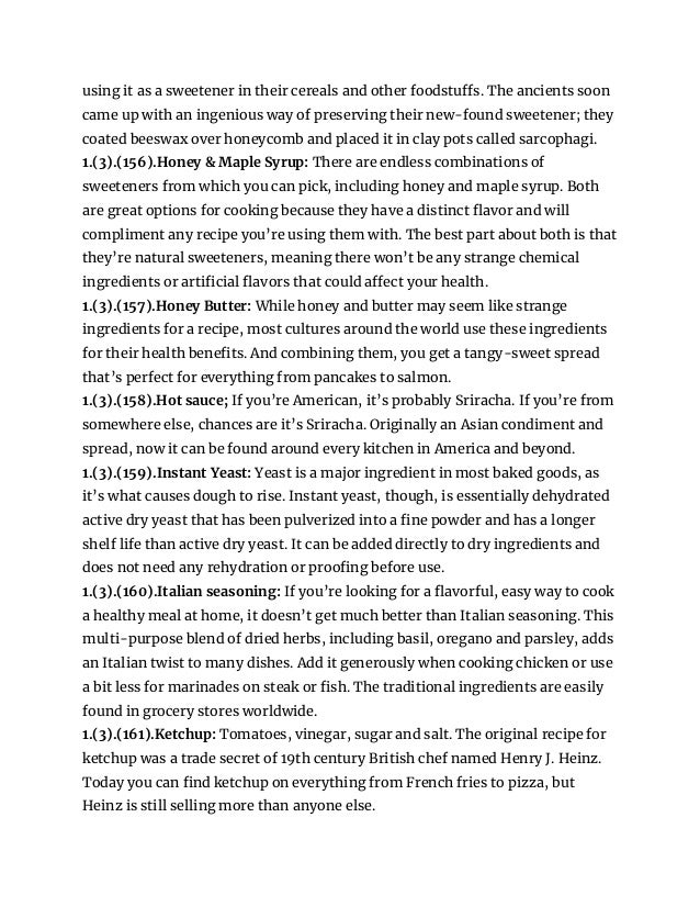 using it as a sweetener in their cereals and other foodstuffs. The ancients soon
came up with an ingenious way of preserving their new-found sweetener; they
coated beeswax over honeycomb and placed it in clay pots called sarcophagi.
1.(3).(156).Honey & Maple Syrup: There are endless combinations of
sweeteners from which you can pick, including honey and maple syrup. Both
are great options for cooking because they have a distinct flavor and will
compliment any recipe you’re using them with. The best part about both is that
they’re natural sweeteners, meaning there won’t be any strange chemical
ingredients or artificial flavors that could affect your health.
1.(3).(157).Honey Butter: While honey and butter may seem like strange
ingredients for a recipe, most cultures around the world use these ingredients
for their health benefits. And combining them, you get a tangy-sweet spread
that’s perfect for everything from pancakes to salmon.
1.(3).(158).Hot sauce; If you’re American, it’s probably Sriracha. If you’re from
somewhere else, chances are it’s Sriracha. Originally an Asian condiment and
spread, now it can be found around every kitchen in America and beyond.
1.(3).(159).Instant Yeast: Yeast is a major ingredient in most baked goods, as
it’s what causes dough to rise. Instant yeast, though, is essentially dehydrated
active dry yeast that has been pulverized into a fine powder and has a longer
shelf life than active dry yeast. It can be added directly to dry ingredients and
does not need any rehydration or proofing before use.
1.(3).(160).Italian seasoning: If you’re looking for a flavorful, easy way to cook
a healthy meal at home, it doesn’t get much better than Italian seasoning. This
multi-purpose blend of dried herbs, including basil, oregano and parsley, adds
an Italian twist to many dishes. Add it generously when cooking chicken or use
a bit less for marinades on steak or fish. The traditional ingredients are easily
found in grocery stores worldwide.
1.(3).(161).Ketchup: Tomatoes, vinegar, sugar and salt. The original recipe for
ketchup was a trade secret of 19th century British chef named Henry J. Heinz.
Today you can find ketchup on everything from French fries to pizza, but
Heinz is still selling more than anyone else.
 