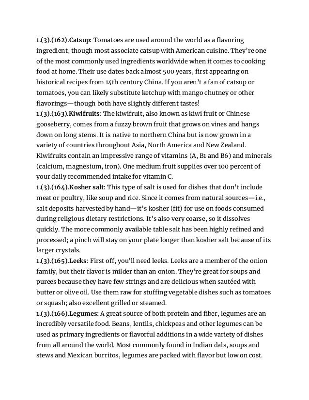 1.(3).(162).Catsup: Tomatoes are used around the world as a flavoring
ingredient, though most associate catsup with American cuisine. They’re one
of the most commonly used ingredients worldwide when it comes to cooking
food at home. Their use dates back almost 500 years, first appearing on
historical recipes from 14th century China. If you aren’t a fan of catsup or
tomatoes, you can likely substitute ketchup with mango chutney or other
flavorings—though both have slightly different tastes!
1.(3).(163).Kiwifruits: The kiwifruit, also known as kiwi fruit or Chinese
gooseberry, comes from a fuzzy brown fruit that grows on vines and hangs
down on long stems. It is native to northern China but is now grown in a
variety of countries throughout Asia, North America and New Zealand.
Kiwifruits contain an impressive range of vitamins (A, B1 and B6) and minerals
(calcium, magnesium, iron). One medium fruit supplies over 100 percent of
your daily recommended intake for vitamin C.
1.(3).(164).Kosher salt: This type of salt is used for dishes that don’t include
meat or poultry, like soup and rice. Since it comes from natural sources—i.e.,
salt deposits harvested by hand—it’s kosher (fit) for use on foods consumed
during religious dietary restrictions. It’s also very coarse, so it dissolves
quickly. The more commonly available table salt has been highly refined and
processed; a pinch will stay on your plate longer than kosher salt because of its
larger crystals.
1.(3).(165).Leeks: First off, you'll need leeks. Leeks are a member of the onion
family, but their flavor is milder than an onion. They're great for soups and
purees because they have few strings and are delicious when sautéed with
butter or olive oil. Use them raw for stuffing vegetable dishes such as tomatoes
or squash; also excellent grilled or steamed.
1.(3).(166).Legumes: A great source of both protein and fiber, legumes are an
incredibly versatile food. Beans, lentils, chickpeas and other legumes can be
used as primary ingredients or flavorful additions in a wide variety of dishes
from all around the world. Most commonly found in Indian dals, soups and
stews and Mexican burritos, legumes are packed with flavor but low on cost.
 
