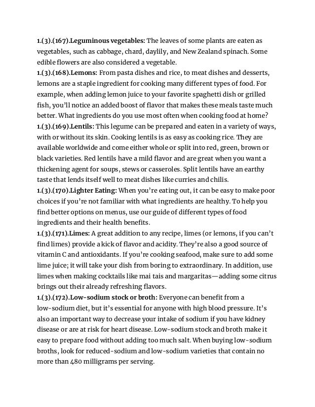 1.(3).(167).Leguminous vegetables: The leaves of some plants are eaten as
vegetables, such as cabbage, chard, daylily, and New Zealand spinach. Some
edible flowers are also considered a vegetable.
1.(3).(168).Lemons: From pasta dishes and rice, to meat dishes and desserts,
lemons are a staple ingredient for cooking many different types of food. For
example, when adding lemon juice to your favorite spaghetti dish or grilled
fish, you’ll notice an added boost of flavor that makes these meals taste much
better. What ingredients do you use most often when cooking food at home?
1.(3).(169).Lentils: This legume can be prepared and eaten in a variety of ways,
with or without its skin. Cooking lentils is as easy as cooking rice. They are
available worldwide and come either whole or split into red, green, brown or
black varieties. Red lentils have a mild flavor and are great when you want a
thickening agent for soups, stews or casseroles. Split lentils have an earthy
taste that lends itself well to meat dishes like curries and chilis.
1.(3).(170).Lighter Eating: When you’re eating out, it can be easy to make poor
choices if you’re not familiar with what ingredients are healthy. To help you
find better options on menus, use our guide of different types of food
ingredients and their health benefits.
1.(3).(171).Limes: A great addition to any recipe, limes (or lemons, if you can’t
find limes) provide a kick of flavor and acidity. They’re also a good source of
vitamin C and antioxidants. If you’re cooking seafood, make sure to add some
lime juice; it will take your dish from boring to extraordinary. In addition, use
limes when making cocktails like mai tais and margaritas—adding some citrus
brings out their already refreshing flavors.
1.(3).(172).Low-sodium stock or broth: Everyone can benefit from a
low-sodium diet, but it’s essential for anyone with high blood pressure. It’s
also an important way to decrease your intake of sodium if you have kidney
disease or are at risk for heart disease. Low-sodium stock and broth make it
easy to prepare food without adding too much salt. When buying low-sodium
broths, look for reduced-sodium and low-sodium varieties that contain no
more than 480 milligrams per serving.
 