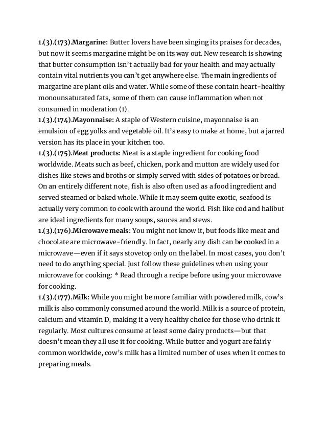 1.(3).(173).Margarine: Butter lovers have been singing its praises for decades,
but now it seems margarine might be on its way out. New research is showing
that butter consumption isn’t actually bad for your health and may actually
contain vital nutrients you can’t get anywhere else. The main ingredients of
margarine are plant oils and water. While some of these contain heart-healthy
monounsaturated fats, some of them can cause inflammation when not
consumed in moderation (1).
1.(3).(174).Mayonnaise: A staple of Western cuisine, mayonnaise is an
emulsion of egg yolks and vegetable oil. It’s easy to make at home, but a jarred
version has its place in your kitchen too.
1.(3).(175).Meat products: Meat is a staple ingredient for cooking food
worldwide. Meats such as beef, chicken, pork and mutton are widely used for
dishes like stews and broths or simply served with sides of potatoes or bread.
On an entirely different note, fish is also often used as a food ingredient and
served steamed or baked whole. While it may seem quite exotic, seafood is
actually very common to cook with around the world. Fish like cod and halibut
are ideal ingredients for many soups, sauces and stews.
1.(3).(176).Microwave meals: You might not know it, but foods like meat and
chocolate are microwave-friendly. In fact, nearly any dish can be cooked in a
microwave—even if it says stovetop only on the label. In most cases, you don't
need to do anything special. Just follow these guidelines when using your
microwave for cooking: * Read through a recipe before using your microwave
for cooking.
1.(3).(177).Milk: While you might be more familiar with powdered milk, cow’s
milk is also commonly consumed around the world. Milk is a source of protein,
calcium and vitamin D, making it a very healthy choice for those who drink it
regularly. Most cultures consume at least some dairy products—but that
doesn’t mean they all use it for cooking. While butter and yogurt are fairly
common worldwide, cow’s milk has a limited number of uses when it comes to
preparing meals.
 