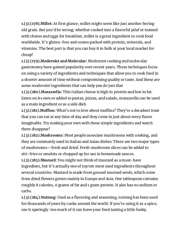 1.(3).(178).Millet: At first glance, millet might seem like just another boring
old grain. But you’d be wrong; whether cooked into a flavorful pilaf or teamed
with cheese and eggs for breakfast, millet is a great ingredient to cook food
worldwide. It’s gluten-free and comes packed with protein, minerals, and
vitamins. The best part is that you can buy it in bulk at your local market for
cheap!
1.(3).(179).Modernist and Molecular: Modernist cooking and molecular
gastronomy have gained popularity over recent years. These techniques focus
on using a variety of ingredients and techniques that allow you to cook food in
a shorter amount of time without compromising quality or taste. And these are
some modernist ingredients that can help you do just that
1.(3).(180).Mozzarella: This Italian cheese is high in protein and low in fat.
Eaten on its own or added to pastas, pizzas, and salads, mozzarella can be used
as a main ingredient or as a side dish.
1.(3).(181).Muffins: What's not to love about muffins? They're a decadent treat
that you can eat at any time of day and they come in just about every flavor
imaginable. Try making your own with these simple ingredients and watch
them disappear!
1.(3).(182).Mushrooms: Most people associate mushrooms with cooking, and
they are commonly used in Italian and Asian dishes. There are two major types
of mushrooms—fresh and dried. Fresh mushroom slices can be added to
stir-fries or omelets or chopped up for use in homemade sauces.
1.(3).(183).Mustard: You might not think of mustard as a must-have
ingredient, but it’s actually one of top ten most used ingredients throughout
several countries. Mustard is made from ground mustard seeds, which come
from dried flowers grown mainly in Europe and Asia. One tablespoon contains
roughly 8 calories, 0 grams of fat and 1 gram protein. It also has no sodium or
carbs.
1.(3).(184).Nutmeg: Used as a flavoring and seasoning, nutmeg has been used
for thousands of years by cooks around the world. If you’re using it as a spice,
use it sparingly: too much of it can leave your food tasting a little funky.
 