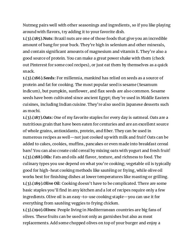 Nutmeg pairs well with other seasonings and ingredients, so if you like playing
around with flavors, try adding it to your favorite dish.
1.(3).(185).Nuts: Brazil nuts are one of those foods that give you an incredible
amount of bang for your buck. They’re high in selenium and other minerals,
and contain significant amounts of magnesium and vitamin E. They’re also a
good source of protein. You can make a great power shake with them (check
out Pinterest for some cool recipes), or just eat them by themselves as a quick
snack.
1.(3).(186).Seeds: For millennia, mankind has relied on seeds as a source of
protein and fat for cooking. The most popular seed is sesame (Sesamum
indicum), but pumpkin, sunflower, and flax seeds are also common. Sesame
seeds have been cultivated since ancient Egypt; they’re used in Middle Eastern
cuisines, including Indian cuisine. They’re also used in Japanese desserts such
as mochi.
1.(3).(187).Oats: One of my favorite staples for every day is oatmeal. Oats are a
nutritious grain that have been eaten for centuries and are an excellent source
of whole grains, antioxidants, protein, and fiber. They can be used in
numerous recipes as well—not just cooked up with milk and fruit! Oats can be
added to cakes, cookies, muffins, pancakes or even made into breakfast cereal
bars! You can also create cold cereal by mixing oats with yogurt and fresh fruit!
1.(3).(188).Oils: Fats and oils add flavor, texture, and richness to food. The
culinary types you use depend on what you’re cooking; vegetable oil is typically
good for high-heat cooking methods like sautéing or frying, while olive oil
works best for finishing dishes at lower temperatures like roasting or grilling.
1.(3).(189).Olive Oil: Cooking doesn’t have to be complicated. There are some
basic staples you’ll find in any kitchen and a lot of recipes require only a few
ingredients. Olive oil is an easy-to-use cooking staple—you can use it for
everything from sautéing veggies to frying chicken.
1.(3).(190).Olives: People living in Mediterranean countries are big fans of
olives. These fruits can be used not only as garnishes but also as meat
replacements. Add some chopped olives on top of your burger and enjoy a
 