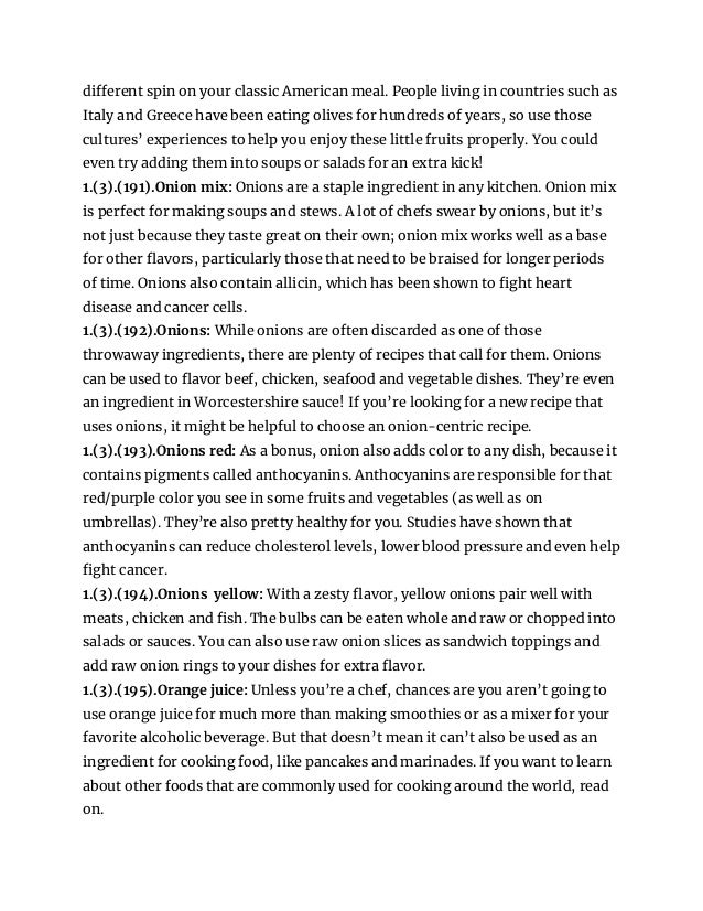 different spin on your classic American meal. People living in countries such as
Italy and Greece have been eating olives for hundreds of years, so use those
cultures’ experiences to help you enjoy these little fruits properly. You could
even try adding them into soups or salads for an extra kick!
1.(3).(191).Onion mix: Onions are a staple ingredient in any kitchen. Onion mix
is perfect for making soups and stews. A lot of chefs swear by onions, but it’s
not just because they taste great on their own; onion mix works well as a base
for other flavors, particularly those that need to be braised for longer periods
of time. Onions also contain allicin, which has been shown to fight heart
disease and cancer cells.
1.(3).(192).Onions: While onions are often discarded as one of those
throwaway ingredients, there are plenty of recipes that call for them. Onions
can be used to flavor beef, chicken, seafood and vegetable dishes. They’re even
an ingredient in Worcestershire sauce! If you’re looking for a new recipe that
uses onions, it might be helpful to choose an onion-centric recipe.
1.(3).(193).Onions red: As a bonus, onion also adds color to any dish, because it
contains pigments called anthocyanins. Anthocyanins are responsible for that
red/purple color you see in some fruits and vegetables (as well as on
umbrellas). They’re also pretty healthy for you. Studies have shown that
anthocyanins can reduce cholesterol levels, lower blood pressure and even help
fight cancer.
1.(3).(194).Onions yellow: With a zesty flavor, yellow onions pair well with
meats, chicken and fish. The bulbs can be eaten whole and raw or chopped into
salads or sauces. You can also use raw onion slices as sandwich toppings and
add raw onion rings to your dishes for extra flavor.
1.(3).(195).Orange juice: Unless you’re a chef, chances are you aren’t going to
use orange juice for much more than making smoothies or as a mixer for your
favorite alcoholic beverage. But that doesn’t mean it can’t also be used as an
ingredient for cooking food, like pancakes and marinades. If you want to learn
about other foods that are commonly used for cooking around the world, read
on.
 