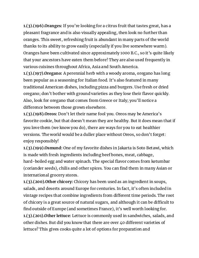 1.(3).(196).Oranges: If you’re looking for a citrus fruit that tastes great, has a
pleasant fragrance and is also visually appealing, then look no further than
oranges. This sweet, refreshing fruit is abundant in many parts of the world
thanks to its ability to grow easily (especially if you live somewhere warm).
Oranges have been cultivated since approximately 1000 B.C., so it’s quite likely
that your ancestors have eaten them before! They are also used frequently in
various cuisines throughout Africa, Asia and South America.
1.(3).(197).Oregano: A perennial herb with a woody aroma, oregano has long
been popular as a seasoning for Italian food. It’s also featured in many
traditional American dishes, including pizza and burgers. Use fresh or dried
oregano; don’t bother with ground varieties as they lose their flavor quickly.
Also, look for oregano that comes from Greece or Italy; you’ll notice a
difference between those grown elsewhere.
1.(3).(198).Oreos: Don’t let their name fool you. Oreos may be America’s
favorite cookie, but that doesn’t mean they are healthy. But it does mean that if
you love them (we know you do), there are ways for you to eat healthier
versions. The world would be a duller place without Oreos, so don’t forget:
enjoy responsibly!
1.(3).(199).Osmund: One of my favorite dishes in Jakarta is Soto Betawi, which
is made with fresh ingredients including beef bones, meat, cabbage,
hard-boiled egg and water spinach. The special flavor comes from ketumbar
(coriander seeds), chilis and other spices. You can find them in many Asian or
international grocery stores.
1.(3).(200).Other chicory: Chicory has been used as an ingredient in soups,
salads, and deserts around Europe for centuries. In fact, it’s often included in
vintage recipes that combine ingredients from different time periods. The root
of chicory is a great source of natural sugars, and although it can be difficult to
find outside of Europe (and sometimes France), it’s well worth looking for.
1.(3).(201).Other lettuce: Lettuce is commonly used in sandwiches, salads, and
other dishes. But did you know that there are over 40 different varieties of
lettuce? This gives cooks quite a lot of options for preparation and
 