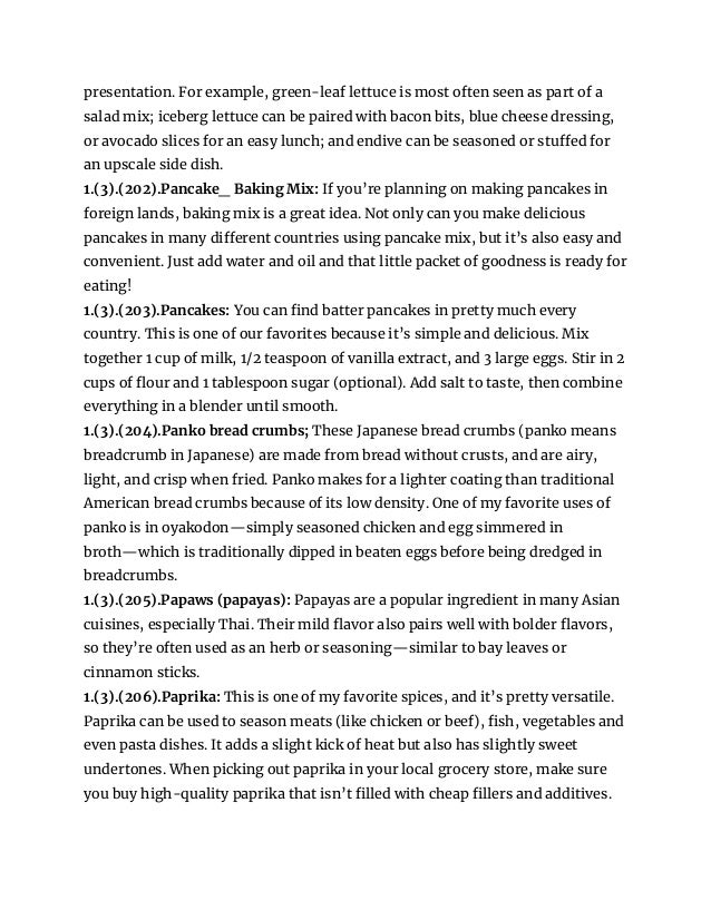 presentation. For example, green-leaf lettuce is most often seen as part of a
salad mix; iceberg lettuce can be paired with bacon bits, blue cheese dressing,
or avocado slices for an easy lunch; and endive can be seasoned or stuffed for
an upscale side dish.
1.(3).(202).Pancake_ Baking Mix: If you’re planning on making pancakes in
foreign lands, baking mix is a great idea. Not only can you make delicious
pancakes in many different countries using pancake mix, but it’s also easy and
convenient. Just add water and oil and that little packet of goodness is ready for
eating!
1.(3).(203).Pancakes: You can find batter pancakes in pretty much every
country. This is one of our favorites because it’s simple and delicious. Mix
together 1 cup of milk, 1/2 teaspoon of vanilla extract, and 3 large eggs. Stir in 2
cups of flour and 1 tablespoon sugar (optional). Add salt to taste, then combine
everything in a blender until smooth.
1.(3).(204).Panko bread crumbs; These Japanese bread crumbs (panko means
breadcrumb in Japanese) are made from bread without crusts, and are airy,
light, and crisp when fried. Panko makes for a lighter coating than traditional
American bread crumbs because of its low density. One of my favorite uses of
panko is in oyakodon—simply seasoned chicken and egg simmered in
broth—which is traditionally dipped in beaten eggs before being dredged in
breadcrumbs.
1.(3).(205).Papaws (papayas): Papayas are a popular ingredient in many Asian
cuisines, especially Thai. Their mild flavor also pairs well with bolder flavors,
so they’re often used as an herb or seasoning—similar to bay leaves or
cinnamon sticks.
1.(3).(206).Paprika: This is one of my favorite spices, and it’s pretty versatile.
Paprika can be used to season meats (like chicken or beef), fish, vegetables and
even pasta dishes. It adds a slight kick of heat but also has slightly sweet
undertones. When picking out paprika in your local grocery store, make sure
you buy high-quality paprika that isn’t filled with cheap fillers and additives.
 