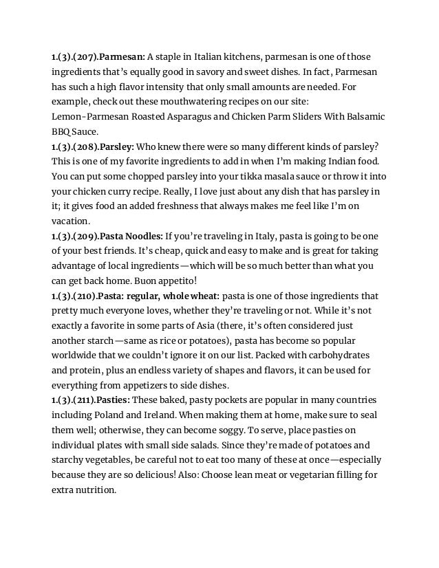 1.(3).(207).Parmesan: A staple in Italian kitchens, parmesan is one of those
ingredients that’s equally good in savory and sweet dishes. In fact, Parmesan
has such a high flavor intensity that only small amounts are needed. For
example, check out these mouthwatering recipes on our site:
Lemon-Parmesan Roasted Asparagus and Chicken Parm Sliders With Balsamic
BBQ Sauce.
1.(3).(208).Parsley: Who knew there were so many different kinds of parsley?
This is one of my favorite ingredients to add in when I’m making Indian food.
You can put some chopped parsley into your tikka masala sauce or throw it into
your chicken curry recipe. Really, I love just about any dish that has parsley in
it; it gives food an added freshness that always makes me feel like I’m on
vacation.
1.(3).(209).Pasta Noodles: If you’re traveling in Italy, pasta is going to be one
of your best friends. It’s cheap, quick and easy to make and is great for taking
advantage of local ingredients—which will be so much better than what you
can get back home. Buon appetito!
1.(3).(210).Pasta: regular, whole wheat: pasta is one of those ingredients that
pretty much everyone loves, whether they’re traveling or not. While it’s not
exactly a favorite in some parts of Asia (there, it’s often considered just
another starch—same as rice or potatoes), pasta has become so popular
worldwide that we couldn’t ignore it on our list. Packed with carbohydrates
and protein, plus an endless variety of shapes and flavors, it can be used for
everything from appetizers to side dishes.
1.(3).(211).Pasties: These baked, pasty pockets are popular in many countries
including Poland and Ireland. When making them at home, make sure to seal
them well; otherwise, they can become soggy. To serve, place pasties on
individual plates with small side salads. Since they’re made of potatoes and
starchy vegetables, be careful not to eat too many of these at once—especially
because they are so delicious! Also: Choose lean meat or vegetarian filling for
extra nutrition.
 
