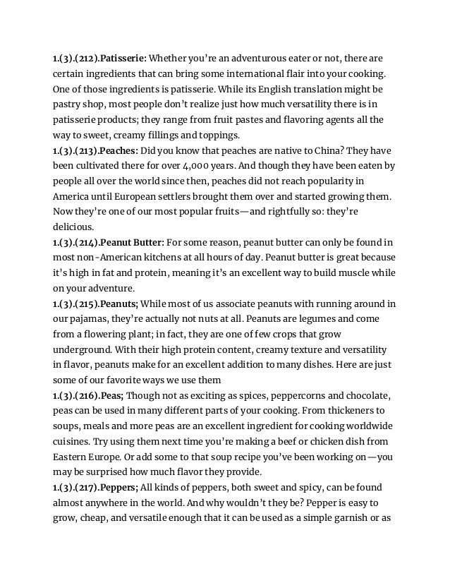 1.(3).(212).Patisserie: Whether you’re an adventurous eater or not, there are
certain ingredients that can bring some international flair into your cooking.
One of those ingredients is patisserie. While its English translation might be
pastry shop, most people don’t realize just how much versatility there is in
patisserie products; they range from fruit pastes and flavoring agents all the
way to sweet, creamy fillings and toppings.
1.(3).(213).Peaches: Did you know that peaches are native to China? They have
been cultivated there for over 4,000 years. And though they have been eaten by
people all over the world since then, peaches did not reach popularity in
America until European settlers brought them over and started growing them.
Now they’re one of our most popular fruits—and rightfully so: they’re
delicious.
1.(3).(214).Peanut Butter: For some reason, peanut butter can only be found in
most non-American kitchens at all hours of day. Peanut butter is great because
it’s high in fat and protein, meaning it’s an excellent way to build muscle while
on your adventure.
1.(3).(215).Peanuts; While most of us associate peanuts with running around in
our pajamas, they’re actually not nuts at all. Peanuts are legumes and come
from a flowering plant; in fact, they are one of few crops that grow
underground. With their high protein content, creamy texture and versatility
in flavor, peanuts make for an excellent addition to many dishes. Here are just
some of our favorite ways we use them
1.(3).(216).Peas; Though not as exciting as spices, peppercorns and chocolate,
peas can be used in many different parts of your cooking. From thickeners to
soups, meals and more peas are an excellent ingredient for cooking worldwide
cuisines. Try using them next time you’re making a beef or chicken dish from
Eastern Europe. Or add some to that soup recipe you’ve been working on—you
may be surprised how much flavor they provide.
1.(3).(217).Peppers; All kinds of peppers, both sweet and spicy, can be found
almost anywhere in the world. And why wouldn’t they be? Pepper is easy to
grow, cheap, and versatile enough that it can be used as a simple garnish or as
 