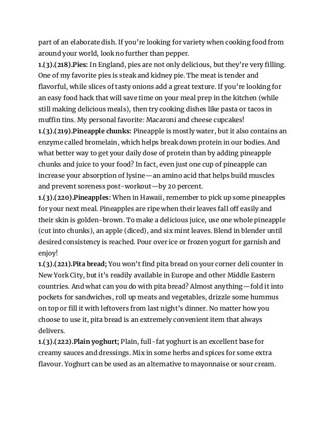 part of an elaborate dish. If you’re looking for variety when cooking food from
around your world, look no further than pepper.
1.(3).(218).Pies: In England, pies are not only delicious, but they’re very filling.
One of my favorite pies is steak and kidney pie. The meat is tender and
flavorful, while slices of tasty onions add a great texture. If you’re looking for
an easy food hack that will save time on your meal prep in the kitchen (while
still making delicious meals), then try cooking dishes like pasta or tacos in
muffin tins. My personal favorite: Macaroni and cheese cupcakes!
1.(3).(219).Pineapple chunks: Pineapple is mostly water, but it also contains an
enzyme called bromelain, which helps break down protein in our bodies. And
what better way to get your daily dose of protein than by adding pineapple
chunks and juice to your food? In fact, even just one cup of pineapple can
increase your absorption of lysine—an amino acid that helps build muscles
and prevent soreness post-workout—by 20 percent.
1.(3).(220).Pineapples: When in Hawaii, remember to pick up some pineapples
for your next meal. Pineapples are ripe when their leaves fall off easily and
their skin is golden-brown. To make a delicious juice, use one whole pineapple
(cut into chunks), an apple (diced), and six mint leaves. Blend in blender until
desired consistency is reached. Pour over ice or frozen yogurt for garnish and
enjoy!
1.(3).(221).Pita bread; You won’t find pita bread on your corner deli counter in
New York City, but it’s readily available in Europe and other Middle Eastern
countries. And what can you do with pita bread? Almost anything—fold it into
pockets for sandwiches, roll up meats and vegetables, drizzle some hummus
on top or fill it with leftovers from last night’s dinner. No matter how you
choose to use it, pita bread is an extremely convenient item that always
delivers.
1.(3).(222).Plain yoghurt; Plain, full-fat yoghurt is an excellent base for
creamy sauces and dressings. Mix in some herbs and spices for some extra
flavour. Yoghurt can be used as an alternative to mayonnaise or sour cream.
 