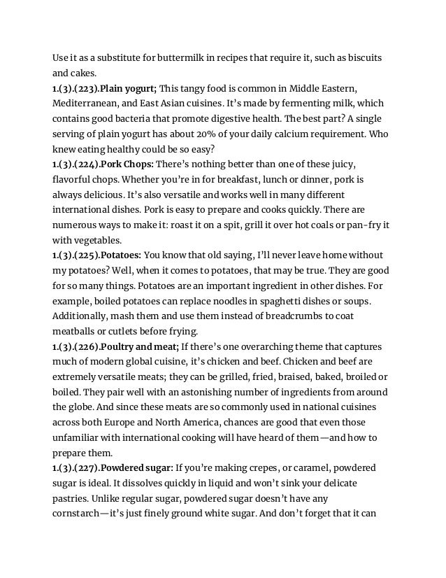 Use it as a substitute for buttermilk in recipes that require it, such as biscuits
and cakes.
1.(3).(223).Plain yogurt; This tangy food is common in Middle Eastern,
Mediterranean, and East Asian cuisines. It’s made by fermenting milk, which
contains good bacteria that promote digestive health. The best part? A single
serving of plain yogurt has about 20% of your daily calcium requirement. Who
knew eating healthy could be so easy?
1.(3).(224).Pork Chops: There’s nothing better than one of these juicy,
flavorful chops. Whether you’re in for breakfast, lunch or dinner, pork is
always delicious. It’s also versatile and works well in many different
international dishes. Pork is easy to prepare and cooks quickly. There are
numerous ways to make it: roast it on a spit, grill it over hot coals or pan-fry it
with vegetables.
1.(3).(225).Potatoes: You know that old saying, I’ll never leave home without
my potatoes? Well, when it comes to potatoes, that may be true. They are good
for so many things. Potatoes are an important ingredient in other dishes. For
example, boiled potatoes can replace noodles in spaghetti dishes or soups.
Additionally, mash them and use them instead of breadcrumbs to coat
meatballs or cutlets before frying.
1.(3).(226).Poultry and meat; If there’s one overarching theme that captures
much of modern global cuisine, it’s chicken and beef. Chicken and beef are
extremely versatile meats; they can be grilled, fried, braised, baked, broiled or
boiled. They pair well with an astonishing number of ingredients from around
the globe. And since these meats are so commonly used in national cuisines
across both Europe and North America, chances are good that even those
unfamiliar with international cooking will have heard of them—and how to
prepare them.
1.(3).(227).Powdered sugar: If you’re making crepes, or caramel, powdered
sugar is ideal. It dissolves quickly in liquid and won’t sink your delicate
pastries. Unlike regular sugar, powdered sugar doesn’t have any
cornstarch—it’s just finely ground white sugar. And don’t forget that it can
 