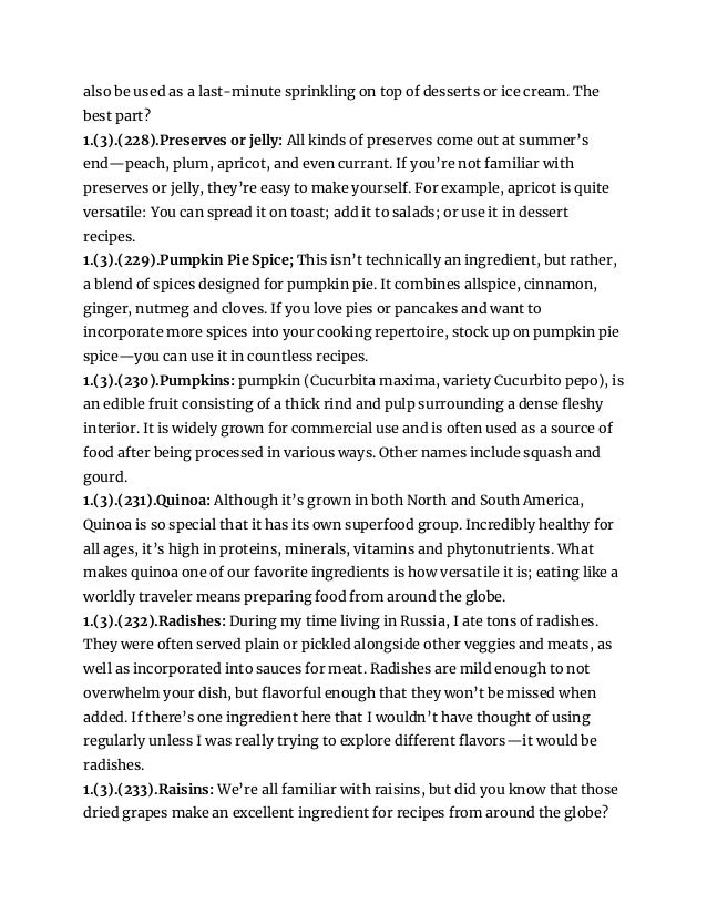 also be used as a last-minute sprinkling on top of desserts or ice cream. The
best part?
1.(3).(228).Preserves or jelly: All kinds of preserves come out at summer’s
end—peach, plum, apricot, and even currant. If you’re not familiar with
preserves or jelly, they’re easy to make yourself. For example, apricot is quite
versatile: You can spread it on toast; add it to salads; or use it in dessert
recipes.
1.(3).(229).Pumpkin Pie Spice; This isn’t technically an ingredient, but rather,
a blend of spices designed for pumpkin pie. It combines allspice, cinnamon,
ginger, nutmeg and cloves. If you love pies or pancakes and want to
incorporate more spices into your cooking repertoire, stock up on pumpkin pie
spice—you can use it in countless recipes.
1.(3).(230).Pumpkins: pumpkin (Cucurbita maxima, variety Cucurbito pepo), is
an edible fruit consisting of a thick rind and pulp surrounding a dense fleshy
interior. It is widely grown for commercial use and is often used as a source of
food after being processed in various ways. Other names include squash and
gourd.
1.(3).(231).Quinoa: Although it’s grown in both North and South America,
Quinoa is so special that it has its own superfood group. Incredibly healthy for
all ages, it’s high in proteins, minerals, vitamins and phytonutrients. What
makes quinoa one of our favorite ingredients is how versatile it is; eating like a
worldly traveler means preparing food from around the globe.
1.(3).(232).Radishes: During my time living in Russia, I ate tons of radishes.
They were often served plain or pickled alongside other veggies and meats, as
well as incorporated into sauces for meat. Radishes are mild enough to not
overwhelm your dish, but flavorful enough that they won’t be missed when
added. If there’s one ingredient here that I wouldn’t have thought of using
regularly unless I was really trying to explore different flavors—it would be
radishes.
1.(3).(233).Raisins: We’re all familiar with raisins, but did you know that those
dried grapes make an excellent ingredient for recipes from around the globe?
 