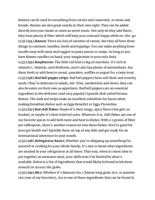 Raisins can be used in everything from curries and casseroles, to stews and
breads. Raisins are also great snacks in their own right. They can be added
directly into your meals or eaten as sweet treats. Not only do they add flavor,
they have plenty of fiber which will keep your stomach happy while on-the-go.
1.(3).(234).Ramen: There are lots of varieties of ramen, but they all have three
things in common: noodles, broth and toppings. You can make anything from
noodle soup with meat and veggies to pasta sauces or soups. As long as you
have Ramen noodles on hand, your imagination is your only limit.
1.(3).(235).Raspberries: The little red fruit is big on nutrition. It's rich in
vitamin C, thiamin, and riboflavin, and it also has plenty of antioxidants. Eat
them fresh or add them to cereal, pancakes, waffles or yogurt for a tasty treat.
1.(3).(236).Red bell pepper strips: Red bell peppers have soft flesh and crunchy
seeds. They're delicious in salads, stir-fries, sandwiches and stews; they can
also be eaten on their own as appetizers. Red bell peppers are an essential
ingredient in the delicious (and very popular) Spanish dish called Patatas
Bravas. The dark red strips make an excellent substitute for bacon when
making breakfast dishes such as Eggs Benedict or Eggs Florentine.
1.(3).(237).Red chili flakes: Maybe it’s their tangy, spicy flavor that gets us
hooked, or maybe it’s their bold red color. Whatever it is, chili flakes are one of
our favorite spices to add both taste and heat to dishes. With 2.5 grams of fiber
per tablespoon, there’s another reason we love these flakes: they’re good for
your gut health too! Sprinkle them on top of any dish and get ready for an
international adventure in your mouth.
1.(3).(238).Refrigerator Basics: Whether you’re whipping up something for
yourself or cooking for your whole family, it’s nice to know what ingredients
are stocked in your refrigerator at all times. That way, when it comes time to
put together an awesome meal, your skills won’t be limited by what’s
available. Below is a list of ingredients that would likely be found in kitchens
around (or across) the globe.
1.(3).(239).Rice: Whether it’s Basmati rice, Chinese long grain rice, or jasmine
rice (one of my favorites), rice is one of those ingredients that can be found in
 