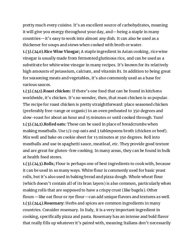 pretty much every cuisine. It’s an excellent source of carbohydrates, meaning
it will give you energy throughout your day, and—being a staple in many
countries—it’s easy to work into almost any dish. It can also be used as a
thickener for soups and stews when cooked with broth or water.
1.(3).(240).Rice Wine Vinegar; A staple ingredient in Asian cooking, rice wine
vinegar is usually made from fermented glutinous rice, and can be used as a
substitute for white wine vinegar in many recipes. It’s known for its relatively
high amounts of potassium, calcium, and vitamin B1. In addition to being great
for seasoning meats and vegetables, it’s also commonly used as a base for
various sauces.
1.(3).(241).Roast chicken: If there’s one food that can be found in kitchens
worldwide, it’s chicken. It’s no wonder, then, that roast chicken is so popular.
The recipe for roast chicken is pretty straightforward: place seasoned chicken
(preferably free-range or organic) in an oven preheated to 350 degrees and
slow-roast for about an hour and 15 minutes or until cooked through. Yum!
1.(3).(242).Rolled oats: These can be used in place of breadcrumbs when
making meatballs. Use 1/2 cup oats and 3 tablespoons broth (chicken or beef).
Mix well and bake on cookie sheet for 15 minutes at 350 degrees. Roll into
meatballs and use in spaghetti sauce, meatloaf, etc. They provide good texture
and are great for gluten-free cooking. In many areas, they can be found in bulk
at health food stores.
1.(3).(243).Rolls; Flour is perhaps one of best ingredients to cook with, because
it can be used in so many ways. White flour is commonly used for basic yeast
rolls, but it’s also used in baking bread and pizza dough. Whole wheat flour
(which doesn’t contain all of its bran layers) is also common, particularly when
making rolls that are supposed to have a crispy crust (like bagels). Other
flours—like oat flour or rye flour—can add unique flavors and textures as well.
1.(3).(244).Rosemary: Herbs and spices are common ingredients in many
countries. Consider rosemary. In Italy, it is a very important ingredient in
cooking, specifically pizza and pasta. Rosemary has an intense and bold flavor
that really fills up whatever it’s paired with, meaning Italians don’t necessarily
 