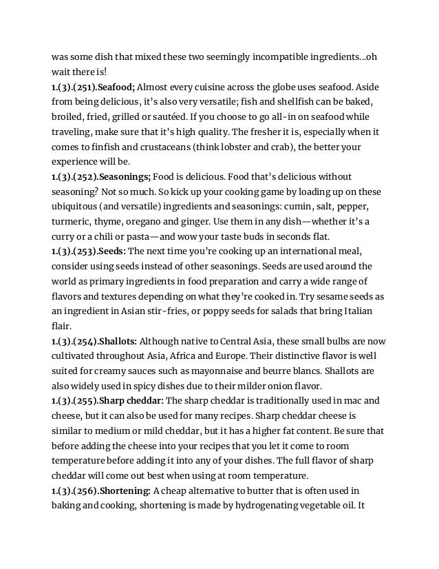 was some dish that mixed these two seemingly incompatible ingredients...oh
wait there is!
1.(3).(251).Seafood; Almost every cuisine across the globe uses seafood. Aside
from being delicious, it’s also very versatile; fish and shellfish can be baked,
broiled, fried, grilled or sautéed. If you choose to go all-in on seafood while
traveling, make sure that it’s high quality. The fresher it is, especially when it
comes to finfish and crustaceans (think lobster and crab), the better your
experience will be.
1.(3).(252).Seasonings; Food is delicious. Food that’s delicious without
seasoning? Not so much. So kick up your cooking game by loading up on these
ubiquitous (and versatile) ingredients and seasonings: cumin, salt, pepper,
turmeric, thyme, oregano and ginger. Use them in any dish—whether it’s a
curry or a chili or pasta—and wow your taste buds in seconds flat.
1.(3).(253).Seeds: The next time you’re cooking up an international meal,
consider using seeds instead of other seasonings. Seeds are used around the
world as primary ingredients in food preparation and carry a wide range of
flavors and textures depending on what they’re cooked in. Try sesame seeds as
an ingredient in Asian stir-fries, or poppy seeds for salads that bring Italian
flair.
1.(3).(254).Shallots: Although native to Central Asia, these small bulbs are now
cultivated throughout Asia, Africa and Europe. Their distinctive flavor is well
suited for creamy sauces such as mayonnaise and beurre blancs. Shallots are
also widely used in spicy dishes due to their milder onion flavor.
1.(3).(255).Sharp cheddar: The sharp cheddar is traditionally used in mac and
cheese, but it can also be used for many recipes. Sharp cheddar cheese is
similar to medium or mild cheddar, but it has a higher fat content. Be sure that
before adding the cheese into your recipes that you let it come to room
temperature before adding it into any of your dishes. The full flavor of sharp
cheddar will come out best when using at room temperature.
1.(3).(256).Shortening: A cheap alternative to butter that is often used in
baking and cooking, shortening is made by hydrogenating vegetable oil. It
 