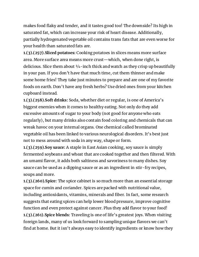 makes food flaky and tender, and it tastes good too! The downside? Its high in
saturated fat, which can increase your risk of heart disease. Additionally,
partially hydrogenated vegetable oil contains trans fats that are even worse for
your health than saturated fats are.
1.(3).(257).Sliced potatoes: Cooking potatoes in slices means more surface
area. More surface area means more crust—which, when done right, is
delicious. Slice them about 1⁄4-inch thick and watch as they crisp up beautifully
in your pan. If you don’t have that much time, cut them thinner and make
some home fries! They take just minutes to prepare and are one of my favorite
foods on earth. Don’t have any fresh herbs? Use dried ones from your kitchen
cupboard instead.
1.(3).(258).Soft drinks: Soda, whether diet or regular, is one of America’s
biggest enemies when it comes to healthy eating. Not only do they add
excessive amounts of sugar to your body (not good for anyone who eats
regularly), but many drinks also contain food coloring and chemicals that can
wreak havoc on your internal organs. One chemical called brominated
vegetable oil has been linked to various neurological disorders. It’s best just
not to mess around with soda in any way, shape or form.
1.(3).(259).Soy sauce: A staple in East Asian cooking, soy sauce is simply
fermented soybeans and wheat that are cooked together and then filtered. With
an umami flavor, it adds both saltiness and savoriness to many dishes. Soy
sauce can be used as a dipping sauce or as an ingredient in stir-fry recipes,
soups and more.
1.(3).(260).Spice: The spice cabinet is so much more than an essential storage
space for cumin and coriander. Spices are packed with nutritional value,
including antioxidants, vitamins, minerals and fiber. In fact, some research
suggests that eating spices can help lower blood pressure, improve cognitive
function and even protect against cancer. Plus they add flavor to your food!
1.(3).(261).Spice blends: Traveling is one of life’s greatest joys. When visiting
foreign lands, many of us look forward to sampling unique flavors we can’t
find at home. But it isn’t always easy to identify ingredients or know how they
 