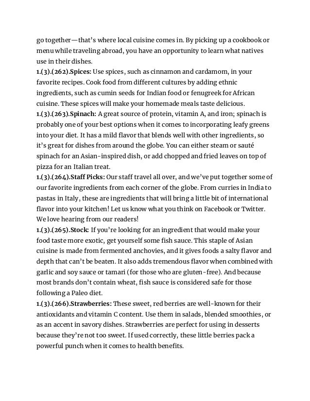 go together—that’s where local cuisine comes in. By picking up a cookbook or
menu while traveling abroad, you have an opportunity to learn what natives
use in their dishes.
1.(3).(262).Spices: Use spices, such as cinnamon and cardamom, in your
favorite recipes. Cook food from different cultures by adding ethnic
ingredients, such as cumin seeds for Indian food or fenugreek for African
cuisine. These spices will make your homemade meals taste delicious.
1.(3).(263).Spinach: A great source of protein, vitamin A, and iron; spinach is
probably one of your best options when it comes to incorporating leafy greens
into your diet. It has a mild flavor that blends well with other ingredients, so
it’s great for dishes from around the globe. You can either steam or sauté
spinach for an Asian-inspired dish, or add chopped and fried leaves on top of
pizza for an Italian treat.
1.(3).(264).Staff Picks: Our staff travel all over, and we’ve put together some of
our favorite ingredients from each corner of the globe. From curries in India to
pastas in Italy, these are ingredients that will bring a little bit of international
flavor into your kitchen! Let us know what you think on Facebook or Twitter.
We love hearing from our readers!
1.(3).(265).Stock: If you’re looking for an ingredient that would make your
food taste more exotic, get yourself some fish sauce. This staple of Asian
cuisine is made from fermented anchovies, and it gives foods a salty flavor and
depth that can’t be beaten. It also adds tremendous flavor when combined with
garlic and soy sauce or tamari (for those who are gluten-free). And because
most brands don’t contain wheat, fish sauce is considered safe for those
following a Paleo diet.
1.(3).(266).Strawberries: These sweet, red berries are well-known for their
antioxidants and vitamin C content. Use them in salads, blended smoothies, or
as an accent in savory dishes. Strawberries are perfect for using in desserts
because they’re not too sweet. If used correctly, these little berries pack a
powerful punch when it comes to health benefits.
 