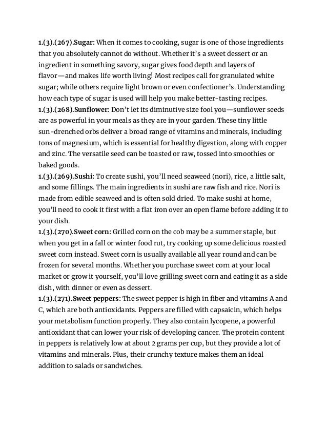 1.(3).(267).Sugar: When it comes to cooking, sugar is one of those ingredients
that you absolutely cannot do without. Whether it’s a sweet dessert or an
ingredient in something savory, sugar gives food depth and layers of
flavor—and makes life worth living! Most recipes call for granulated white
sugar; while others require light brown or even confectioner’s. Understanding
how each type of sugar is used will help you make better-tasting recipes.
1.(3).(268).Sunflower: Don’t let its diminutive size fool you—sunflower seeds
are as powerful in your meals as they are in your garden. These tiny little
sun-drenched orbs deliver a broad range of vitamins and minerals, including
tons of magnesium, which is essential for healthy digestion, along with copper
and zinc. The versatile seed can be toasted or raw, tossed into smoothies or
baked goods.
1.(3).(269).Sushi: To create sushi, you’ll need seaweed (nori), rice, a little salt,
and some fillings. The main ingredients in sushi are raw fish and rice. Nori is
made from edible seaweed and is often sold dried. To make sushi at home,
you'll need to cook it first with a flat iron over an open flame before adding it to
your dish.
1.(3).(270).Sweet corn: Grilled corn on the cob may be a summer staple, but
when you get in a fall or winter food rut, try cooking up some delicious roasted
sweet corn instead. Sweet corn is usually available all year round and can be
frozen for several months. Whether you purchase sweet corn at your local
market or grow it yourself, you’ll love grilling sweet corn and eating it as a side
dish, with dinner or even as dessert.
1.(3).(271).Sweet peppers: The sweet pepper is high in fiber and vitamins A and
C, which are both antioxidants. Peppers are filled with capsaicin, which helps
your metabolism function properly. They also contain lycopene, a powerful
antioxidant that can lower your risk of developing cancer. The protein content
in peppers is relatively low at about 2 grams per cup, but they provide a lot of
vitamins and minerals. Plus, their crunchy texture makes them an ideal
addition to salads or sandwiches.
 