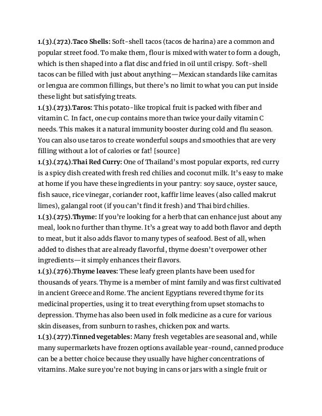 1.(3).(272).Taco Shells: Soft-shell tacos (tacos de harina) are a common and
popular street food. To make them, flour is mixed with water to form a dough,
which is then shaped into a flat disc and fried in oil until crispy. Soft-shell
tacos can be filled with just about anything—Mexican standards like carnitas
or lengua are common fillings, but there’s no limit to what you can put inside
these light but satisfying treats.
1.(3).(273).Taros: This potato-like tropical fruit is packed with fiber and
vitamin C. In fact, one cup contains more than twice your daily vitamin C
needs. This makes it a natural immunity booster during cold and flu season.
You can also use taros to create wonderful soups and smoothies that are very
filling without a lot of calories or fat! [source]
1.(3).(274).Thai Red Curry: One of Thailand’s most popular exports, red curry
is a spicy dish created with fresh red chilies and coconut milk. It’s easy to make
at home if you have these ingredients in your pantry: soy sauce, oyster sauce,
fish sauce, rice vinegar, coriander root, kaffir lime leaves (also called makrut
limes), galangal root (if you can’t find it fresh) and Thai bird chilies.
1.(3).(275).Thyme: If you’re looking for a herb that can enhance just about any
meal, look no further than thyme. It’s a great way to add both flavor and depth
to meat, but it also adds flavor to many types of seafood. Best of all, when
added to dishes that are already flavorful, thyme doesn’t overpower other
ingredients—it simply enhances their flavors.
1.(3).(276).Thyme leaves: These leafy green plants have been used for
thousands of years. Thyme is a member of mint family and was first cultivated
in ancient Greece and Rome. The ancient Egyptians revered thyme for its
medicinal properties, using it to treat everything from upset stomachs to
depression. Thyme has also been used in folk medicine as a cure for various
skin diseases, from sunburn to rashes, chicken pox and warts.
1.(3).(277).Tinned vegetables: Many fresh vegetables are seasonal and, while
many supermarkets have frozen options available year-round, canned produce
can be a better choice because they usually have higher concentrations of
vitamins. Make sure you're not buying in cans or jars with a single fruit or
 