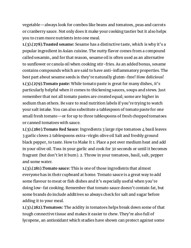 vegetable—always look for combos like beans and tomatoes, peas and carrots
or cranberry sauce. Not only does it make your cooking tastier but it also helps
you to cram more nutrients into one meal.
1.(3).(278).Toasted sesame: Sesame has a distinctive taste, which is why it’s a
popular ingredient in Asian cuisine. The nutty flavor comes from a compound
called sesamin, and for that reason, sesame oil is often used as an alternative
to sunflower or canola oil when cooking stir-fries. As an added bonus, sesame
contains compounds which are said to have anti-inflammatory properties. The
best part about sesame seeds is they’re naturally gluten-free! How delicious!
1.(3).(279).Tomato paste: While tomato paste is great for many dishes, it’s
particularly helpful when it comes to thickening sauces, soups and stews. Just
remember that not all tomato pastes are created equal; some are higher in
sodium than others. Be sure to read nutrition labels if you’re trying to watch
your salt intake. You can also substitute a tablespoon of tomato paste for one
small fresh tomato—or for up to three tablespoons of fresh chopped tomatoes
or canned tomatoes with sauce.
1.(3).(280).Tomato Red Sauce: Ingredients 3 large ripe tomatoes 4 basil leaves
3 garlic cloves 2 tablespoons extra-virgin olive oil Salt and freshly ground
black pepper, to taste. How to Make It 1. Place a pot over medium heat and add
in your olive oil. Toss in your garlic and cook for 30 seconds or until it becomes
fragrant (but don’t let it burn). 2. Throw in your tomatoes, basil, salt, pepper
and some water.
1.(3).(281).Tomato sauce: This is one of those ingredients that almost
everyone has in their cupboard at home. Tomato sauce is a great way to add
some flavour to meat or fish dishes and it’s especially useful when you’re
doing low-fat cooking. Remember that tomato sauce doesn’t contain fat, but
some brands do include additives so always check for salt and sugar before
adding it to your meal.
1.(3).(282).Tomatoes: The acidity in tomatoes helps break down some of that
tough connective tissue and makes it easier to chew. They’re also full of
lycopene, an antioxidant which studies have shown can protect against some
 