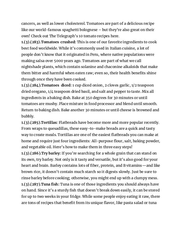 cancers, as well as lower cholesterol. Tomatoes are part of a delicious recipe
like our world-famous spaghetti bolognese – but they’re also great on their
own! Check out The Telegraph’s 10 tomato recipes here.
1.(3).(283).Tomatoes crushed: This is one of our favorite ingredients to cook
best food worldwide. While it’s commonly used in Italian cuisine, a lot of
people don’t know that it originated in Peru, where native populations were
making salsa over 5000 years ago. Tomatoes are part of what we call
nightshade plants, which contain solanine and chaconine alkaloids that make
them bitter and harmful when eaten raw; even so, their health benefits shine
through once they have been cooked.
1.(3).(284).Tomatoes diced: 1 cup diced onion, 2 cloves garlic, 1/2 teaspoon
dried oregano, 1/4 teaspoon dried basil, and salt and pepper to taste. Mix all
ingredients in a baking dish. Bake at 350 degrees for 30 minutes or until
tomatoes are mushy. Place mixture in food processor and blend until smooth.
Return to baking dish. Bake another 30 minutes or until cheese is browned and
bubbly.
1.(3).(285).Tortillas: Flatbreads have become more and more popular recently.
From wraps to quesadillas, these easy-to-make breads are a quick and tasty
way to create meals. Tortillas are one of the easiest flatbreads you can make at
home and require just four ingredients: All-purpose flour, salt, baking powder,
and vegetable oil. Here’s how to make them in three easy steps!
1.(3).(286).Try barley: If you’re searching for a whole grain that can stand on
its own, try barley. Not only is it tasty and versatile, but it’s also good for your
heart and brain. Barley contains lots of fiber, protein, and B vitamins—and like
brown rice, it doesn’t contain much starch so it digests slowly. Just be sure to
rinse barley before cooking; otherwise, you might end up with a clumpy mess.
1.(3).(287).Tuna fish: Tuna is one of those ingredients you should always have
on hand. Since it’s a sturdy fish that doesn’t break down easily, it can be stored
for up to two weeks in your fridge. While some people enjoy eating it raw, there
are tons of recipes that benefit from its unique flavor, like pasta salad or tuna
 